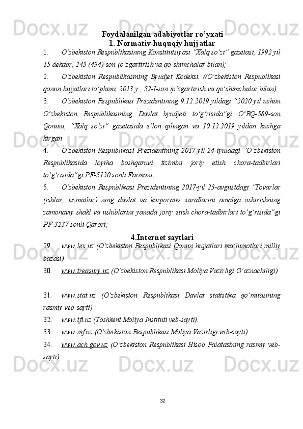 Foydalanilgan adabiyotlar ro’yxati
1. Normativ-huquqiy hujjatlar
1. O’zbekiston Respublikasining Konstitutsiyasi “Xalq so’zi” gazetasi, 1992 yil
15 dekabr, 243 (494)-son (o’zgartirish va qo’shimchalar bilan); 
2. O’zbekiston   Respublikasining   Byudjet   Kodeksi.   //O’zbekiston   Respublikasi
qonun hujjatlari to’plami, 2013 y., 52-I-son (o’zgartirish va qo’shimchalar bilan); 
3. O’zbekiston Respublikasi Prezidentining 9.12.2019 yildagi “2020 yil uchun
O zbekiston   Respublikasining   Davlat   byudjeti   to g risida”gi   O RQ-589-sonʻ ʻ ʻ ʻ
Qonuni,   “Xalq   so’zi”   gazetasida   e’lon   qilingan   va   10.12.2019   yildan   kuchga
kirgan
4. O’zbekiston  Respublikasi  Prezidentining 2017-yil 24-iyuldagi “O’zbekiston
Respublikasida   loyiha   boshqaruvi   tizimini   joriy   etish   chora-tadbirlari
to’g’risida”gi PF-5120 sonli Farmoni; 
5. O’zbekiston   Respublikasi   Prezidentining   2017-yil   23-avgustdagi   “Tovarlar
(ishlar,   xizmatlar)   ning   davlat   va   korporativ   xaridlarini   amalga   oshirishning
zamonaviy shakl va uslublarini  yanada joriy etish chora-tadbirlari  to’g’risida”gi
PF-3237 sonli Qarori; 
4.Internet saytlari
29. www.lex.uz (O’zbekiston Respublikasi Qonun hujjatlari ma’lumotlari milliy
bazasi) 
30. www.treasury.uz     (O’zbekiston Respublikasi Moliya Vazirligi G’aznachiligi)
31. www.stat.uz   (O’zbekiston   Respublikasi   Davlat   statistika   qo’mitasining
rasmiy veb-sayti) 
32. www.tfi.uz (Toshkent Moliya Instituti veb-sayti). 
33. www.mf.uz     (O’zbekiston Respublikasi Moliya Vazirligi veb-sayti)
34. www.ach.gov.uz      (O’zbekiston Respublikasi  Hisob Palatasining rasmiy  veb-
sayti)
 
32 