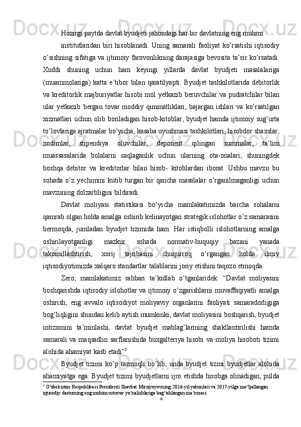 Hozirgi paytda davlat byudjeti jahondagi har bir davlatning eng muhim
institutlaridan biri  hisoblanadi. Uning samarali faoliyat ko’rsatishi  iqtisodiy
o’sishning sifatiga va ijtimoiy farovonlikning darajasiga bevosita ta’sir ko’rsatadi.
Xuddi   shuning   uchun   ham   keyingi   yillarda   davlat   byudjeti   masalalariga
(muammolariga)   katta  e’tibor   bilan  qaratilyapti.  Byudjet  tashkilotlarida  debitorlik
va kreditorlik majburiyatlar  hisobi  mol  yetkazib beruvchilar  va pudratchilar bilan
ular   yetkazib   bergan   tovar   moddiy   qimmatliklari,   bajargan   ishlari   va   ko’rsatilgan
xizmatlari   uchun  olib  boriladigan  hisob-kitoblar, byudjet   hamda ijtimoiy sug’urta
to’lovlariga ajratmalar bo’yicha, kasaba uyushmasi tashkilotlari, hisobdor shaxslar,
xodimlar,   stipendiya   oluvchilar,   deponent   qilingan   summalar,   ta’lim
muassasalarida   bolalarni   saqlaganlik   uchun   ularning   ota-onalari,   shuningdek
boshqa   debitor   va   kreditorlar   bilan   hisob-   kitoblardan   iborat.   Ushbu   mavzu   bu
sohada   o’z   yechimini   kutib   turgan   bir   qancha   masalalar   o’rganilmaganligi   uchun
mavzuning dolzarbligini bildiradi. 
Davlat   moliyasi   statistikasi   bo’yicha   mamlakatimizda   barcha   sohalarni
qamrab olgan holda amalga oshirib kelinayotgan strategik islohotlar o’z samarasini
bermoqda,   jumladan   byudjet   tizimida   ham.   Har   istiqbolli   islohotlarning   amalga
oshirilayotganligi   mazkur   sohada   normativ-huquqiy   bazani   yanada
takomillashtirish,   xorij   tajribasini   chuqurroq   o’rgangan   holda   ilmiy
iqtisodiyotimizda xalqaro standartlar talablarini joriy etishini taqozo etmoqda.
Zero,   mamlakatimiz   rahbari   ta’kidlab   o’tganlaridek:   “Davlat   moliyasini
boshqarishda iqtisodiy islohotlar va ijtimoiy o’zgarishlarni muvaffaqiyatli  amalga
oshirish,   eng   avvalo   iqtisodiyot   moliyaviy   organlarini   faoliyati   samaradorligiga
bog’liqligini shundan kelib aytish mumkinki, davlat moliyasini boshqarish, byudjet
intizomini   ta’minlashi,   davlat   byudjet   mablag’larining   shakllantirilishi   hamda
samarali  va maqsadlin sarflanishida buxgalteriya hisobi va moliya hisoboti  tizimi
alohida ahamiyat kasb etadi” 2
Byudjet   tizimi   ko’p   tarmoqli   bo’lib,   unda   byudjet   tizmi   byudjetlar   alohida
ahamiyatga ega. Byudjet tizimi byudjetlarni ijro etishda hisobga olinadigan, pulda
2
 O‘zbekiston Respublikasi Prezidenti Shavkat Mirziyoyevning 2016-yil yakunlari va 2017-yilga mo‘ljallangan 
iqtisodiy dasturning eng muhim ustuvor yo‘nalishlariga bag‘ishlangan ma’ruzasi.
4 