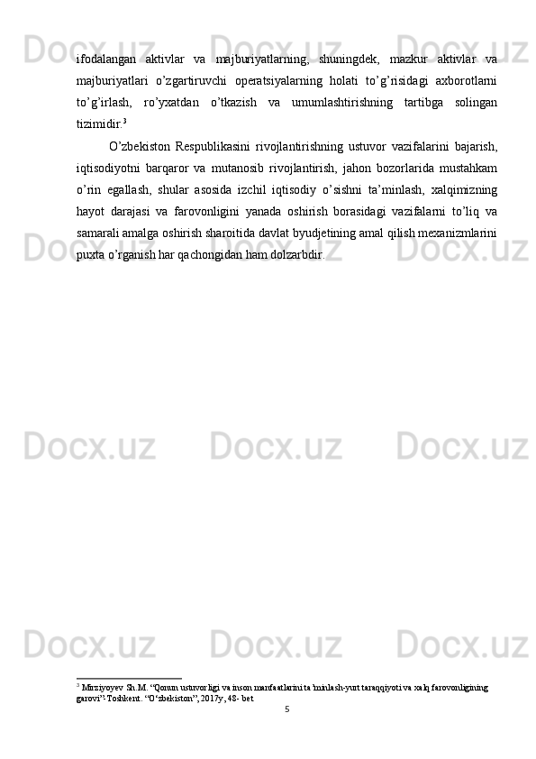 ifodalangan   aktivlar   va   majburiyatlarning,   shuningdek,   mazkur   aktivlar   va
majburiyatlari   o’zgartiruvchi   operatsiyalarning   holati   to’g’risidagi   axborotlarni
to’g’irlash,   ro’yxatdan   o’tkazish   va   umumlashtirishning   tartibga   solingan
tizimidir. 3
O’zbekiston   Respublikasini   rivojlantirishning   ustuvor   vazifalarini   bajarish,
iqtisodiyotni   barqaror   va   mutanosib   rivojlantirish,   jahon   bozorlarida   mustahkam
o’rin   egallash,   shular   asosida   izchil   iqtisodiy   o’sishni   ta’minlash,   xalqimizning
hayot   darajasi   va   farovonligini   yanada   oshirish   borasidagi   vazifalarni   to’liq   va
samarali amalga oshirish sharoitida davlat byudjetining amal qilish mexanizmlarini
puxta o’rganish har qachongidan ham dolzarbdir.
3
 Mirziyoyev Sh.M. “Qonun ustuvorligi va inson manfaatlarini ta’minlash-yurt taraqqiyoti va xalq farovonligining 
garovi”-Toshkent. “O‘zbekiston”, 2017y, 48- bet
5 