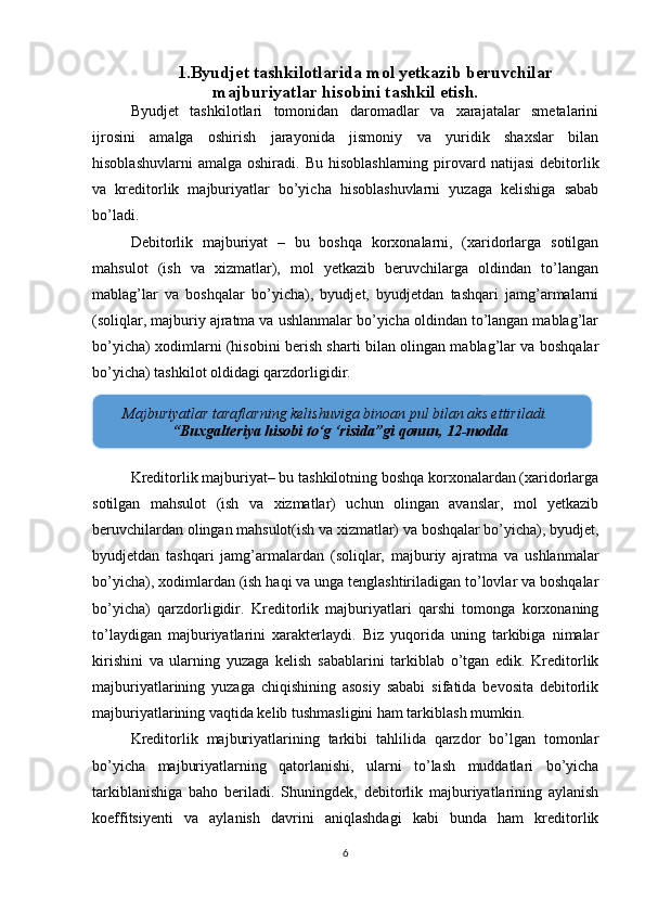 1.Byudjet tashkilotlarida  mol yetkazib beruvchilar
majburiyatlar hisobini tashkil etish.
Byudjet   tashkilotlari   tomonidan   daromadlar   va   xarajatalar   smetalarini
ijrosini   amalga   oshirish   jarayonida   jismoniy   va   yuridik   shaxslar   bilan
hisoblashuvlarni  amalga   oshiradi.  Bu  hisoblashlarning   pirovard  natijasi   debitorlik
va   kreditorlik   majburiyatlar   bo’yicha   hisoblashuvlarni   yuzaga   kelishiga   sabab
bo’ladi.
Debitorlik   majburiyat   –   bu   boshqa   korxonalarni,   (xaridorlarga   sotilgan
mahsulot   (ish   va   xizmatlar),   mol   yetkazib   beruvchilarga   oldindan   to’langan
mablag’lar   va   boshqalar   bo’yicha),   byudjet,   byudjetdan   tashqari   jamg’armalarni
(soliqlar, majburiy ajratma va ushlanmalar bo’yicha oldindan to’langan mablag’lar
bo’yicha) xodimlarni (hisobini berish sharti bilan olingan mablag’lar va boshqalar
bo’yicha) tashkilot oldidagi qarzdorligidir.
Kreditorlik majburiyat– bu tashkilotning boshqa korxonalardan (xaridorlarga
sotilgan   mahsulot   (ish   va   xizmatlar)   uchun   olingan   avanslar,   mol   yetkazib
beruvchilardan olingan mahsulot(ish va xizmatlar) va boshqalar bo’yicha), byudjet,
byudjetdan   tashqari   jamg’armalardan   (soliqlar,   majburiy   ajratma   va   ushlanmalar
bo’yicha), xodimlardan (ish haqi va unga tenglashtiriladigan to’lovlar va boshqalar
bo’yicha)   qarzdorligidir.   Kreditorlik   majburiyatlari   qarshi   tomonga   korxonaning
to’laydigan   majburiyatlarini   xarakterlaydi.   Biz   yuqorida   uning   tarkibiga   nimalar
kirishini   va   ularning   yuzaga   kelish   sabablarini   tarkiblab   o’tgan   edik.   Kreditorlik
majburiyatlarining   yuzaga   chiqishining   asosiy   sababi   sifatida   bevosita   debitorlik
majburiyatlarining vaqtida kelib tushmasligini ham tarkiblash mumkin.
Kreditorlik   majburiyatlarining   tarkibi   tahlilida   qarzdor   bo’lgan   tomonlar
bo’yicha   majburiyatlarning   qatorlanishi,   ularni   to’lash   muddatlari   bo’yicha
tarkiblanishiga   baho   beriladi.   Shuningdek,   debitorlik   majburiyatlarining   aylanish
koeffitsiyenti   va   aylanish   davrini   aniqlashdagi   kabi   bunda   ham   kreditorlik
6       Majburiyatlar taraflarning kelishuviga binoan pul bilan aks ettiriladi.
 “Buxgalteriya hisobi to‘g ‘risida”gi qonun, 12-modda 