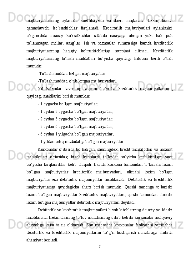 majburiyatlarining   aylanishi   koeffitsiyenti   va   davri   aniqlanadi.   Lekin,   bunda
qatnashuvchi   ko’rsatkichlar   farqlanadi.   Kreditorlik   majburiyatlari   aylanishini
o’rganishda   assosiy   ko’rsatkichlar   sifatida   nasiyaga   olingan   yoki   hali   puli
to’lanmagan   mollar,   ashg’lar,   ish   va   xizmatlar   summasiga   hamda   kreditorlik
majburiyatlarining   haqiqiy   ko’rsatkichlariga   murojaat   qilinadi.   Kreditorlik
majburiyatlarining   to’lash   muddatlari   bo’yicha   quyidagi   tarkibini   berib   o’tish
mumkin:
-To’lash muddati kelgan majburiyatlar; 
-To’lash muddati o’tib ketgan majburiyatlari.
Yil   kalendar   davrining   taqsimi   bo’yicha   kreditorlik   majburiyatlarining
quyidagi shakllarini berish mumkin:
- 1 oygacha bo’lgan majburiyatlar;
- 1 oydan 2 oygacha bo’lgan majburiyatlar;
- 2 oydan 3 oygacha bo’lgan majburiyatlar;
- 3 oydan 6 oygacha bo’lgan majburiyatlar;
- 6 oydan 1 yilgacha bo’lgan majburiyatlar;
- 1 yildan ortiq mududatga bo’lgan majburiyatlar. 
Korxonalar  o’rtasida bo’ladigan, shuningdek, kredit  tashkilotlari  va nazorat
tashkilotlari   o’rtasidagi   hisob   kitoblarda   to’lovlar   bo’yicha   kechiktirilgan   vaqt
bo’yicha   farqlanishlar   kelib   chiqadi.   Bunda   korxona   tomonidan   to’lanishi   lozim
bo’lgan   majburiyatlar   kreditorlik   majburiyatlari,   olinishi   lozim   bo’lgan
majburiyatlar   esa   debitorlik   majburiyatlar   hisoblanadi.   Debitorlik   va   kreditorlik
majburiyatlariga   quyidagicha   sharx   berish   mumkin.   Qarshi   tamonga   to’lanishi
lozim   bo’lgan   majburiyatlar   kreditorlik   majburiyatlari,   qarshi   tamondan   olinishi
lozim bo’lgan majburiyatlar debitorlik majburiyatlari deyiladi.
Debitorlik va kreditorlik majburiyatlari hisob kitoblarning doimiy yo’ldoshi
hisoblanadi. Lekin ularning to’lov muddatining oshib ketishi korxonalar moliyaviy
ahxvoliga   katta   ta’sir   o’tkazadi.   Shu   maqsadda   korxonalar   faoliyatini   yuritishda
debitorlik   va   kreditorlik   majburiyatlarini   to’g’ri   boshqarish   masalasiga   alohida
ahamiyat beriladi.
7 