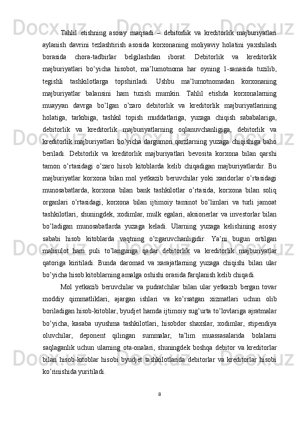 Tahlil   etishning   asosiy   maqsadi   –   debitorlik   va   kreditorlik   majburiyatlari
aylanish   davrini   tezlashtirish   asosida   korxonaning   moliyaviy   holatini   yaxshilash
borasida   chora-tadbirlar   belgilashdan   iborat.   Debitorlik   va   kreditorlik
majburiyatlari   bo’yicha   hisobot,   ma’lumotnoma   har   oyning   1-sanasida   tuzilib,
tegishli   tashkilotlarga   topshiriladi.   Ushbu   ma’lumotnomadan   korxonaning
majburiyatlar   balansini   ham   tuzish   mumkin.   Tahlil   etishda   korxonalarning
muayyan   davrga   bo’lgan   o’zaro   debitorlik   va   kreditorlik   majburiyatlarining
holatiga,   tarkibiga,   tashkil   topish   muddatlariga,   yuzaga   chiqish   sababalariga,
debitorlik   va   kreditorlik   majburiyatlarning   oqlanuvchanligiga,   debitorlik   va
kreditorlik  majburiyatlari   bo’yicha   dargumon  qarzlarning  yuzaga   chiqishiga   baho
beriladi.   Debitorlik   va   kreditorlik   majburiyatlari   bevosita   korxona   bilan   qarshi
tamon   o’rtasidagi   o’zaro   hisob   kitoblarda   kelib   chiqadigan   majburiyatlardir.   Bu
majburiyatlar   korxona   bilan   mol   yetkazib   beruvchilar   yoki   xaridorlar   o’rtasidagi
munosabatlarda,   korxona   bilan   bank   tashkilotlar   o’rtasida,   korxona   bilan   soliq
organlari   o’rtasidagi,   korxona   bilan   ijtimoiy   taminot   bo’limlari   va   turli   jamoat
tashkilotlari,   shuningdek,   xodimlar,   mulk   egalari,   aksionerlar   va   investorlar   bilan
bo’ladigan   munosabatlarda   yuzaga   keladi.   Ularning   yuzaga   kelishining   asosiy
sababi   hisob   kitoblarda   vaqtning   o’zgaruvchanligidir.   Ya’ni   bugun   ortilgan
mahsulot   ham   puli   to’langunga   qadar   debitorlik   va   kreditorlik   majburiyatlar
qatoriga   kiritiladi.   Bunda   daromad   va   xarajatlarning   yuzaga   chiqishi   bilan   ular
bo’yicha hisob kitoblarning amalga oshishi orasida farqlanish kelib chiqadi.
Mol   yetkazib   beruvchilar   va   pudratchilar   bilan   ular   yetkazib   bergan   tovar
moddiy   qimmatliklari,   ajargan   ishlari   va   ko’rsatgan   xizmatlari   uchun   olib
boriladigan hisob-kitoblar, byudjet hamda ijtimoiy sug’urta to’lovlariga ajratmalar
bo’yicha,   kasaba   uyushma   tashkilotlari,   hisobdor   shaxslar,   xodimlar,   stipendiya
oluvchilar,   deponent   qilingan   summalar,   ta’lim   muassasalarida   bolalarni
saqlaganlik   uchun   ularning   ota-onalari,   shuningdek   boshqa   debitor   va   kreditorlar
bilan   hisob-kitoblar   hisobi   byudjet   tashkilotlarida   debitorlar   va   kreditorlar   hisobi
ko’rinishida yuritiladi.
8 