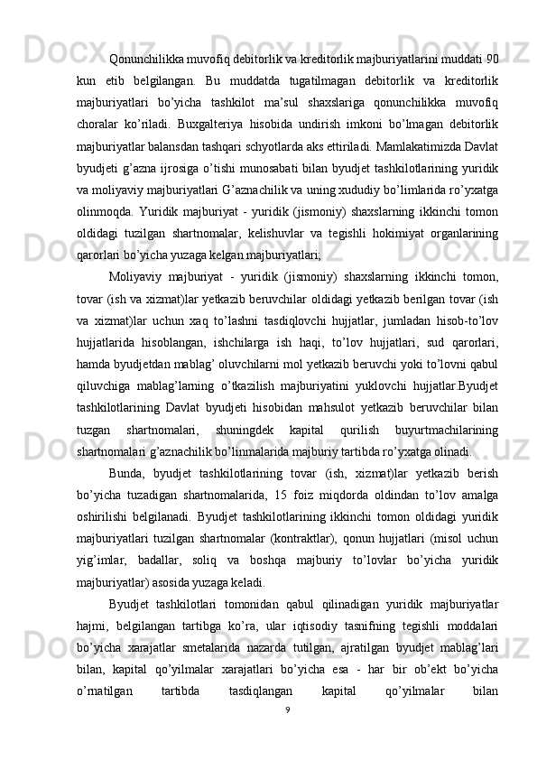 Qonunchilikka muvofiq debitorlik va kreditorlik majburiyatlarini muddati 90
kun   etib   belgilangan.   Bu   muddatda   tugatilmagan   debitorlik   va   kreditorlik
majburiyatlari   bo’yicha   tashkilot   ma’sul   shaxslariga   qonunchilikka   muvofiq
choralar   ko’riladi.   Buxgalteriya   hisobida   undirish   imkoni   bo’lmagan   debitorlik
majburiyatlar balansdan tashqari schyotlarda aks ettiriladi. Mamlakatimizda Davlat
byudjeti   g’azna   ijrosiga   o’tishi   munosabati  bilan  byudjet  tashkilotlarining  yuridik
va moliyaviy majburiyatlari G’aznachilik va uning xududiy bo’limlarida ro’yxatga
olinmoqda.   Yuridik   majburiyat   -   yuridik   (jismoniy)   shaxslarning   ikkinchi   tomon
oldidagi   tuzilgan   shartnomalar,   kelishuvlar   va   tegishli   hokimiyat   organlarining
qarorlari bo’yicha yuzaga kelgan majburiyatlari;
Moliyaviy   majburiyat   -   yuridik   (jismoniy)   shaxslarning   ikkinchi   tomon,
tovar (ish va xizmat)lar yetkazib beruvchilar oldidagi yetkazib berilgan tovar (ish
va   xizmat)lar   uchun   xaq   to’lashni   tasdiqlovchi   hujjatlar,   jumladan   hisob-to’lov
hujjatlarida   hisoblangan,   ishchilarga   ish   haqi,   to’lov   hujjatlari,   sud   qarorlari,
hamda byudjetdan mablag’ oluvchilarni mol yetkazib beruvchi yoki to’lovni qabul
qiluvchiga   mablag’larning   o’tkazilish   majburiyatini   yuklovchi   hujjatlar.Byudjet
tashkilotlarining   Davlat   byudjeti   hisobidan   mahsulot   yetkazib   beruvchilar   bilan
tuzgan   shartnomalari,   shuningdek   kapital   qurilish   buyurtmachilarining
shartnomalari g’aznachilik bo’linmalarida majburiy tartibda ro’yxatga olinadi.
Bunda,   byudjet   tashkilotlarining   tovar   (ish,   xizmat)lar   yetkazib   berish
bo’yicha   tuzadigan   shartnomalarida,   15   foiz   miqdorda   oldindan   to’lov   amalga
oshirilishi   belgilanadi.   Byudjet   tashkilotlarining   ikkinchi   tomon   oldidagi   yuridik
majburiyatlari   tuzilgan   shartnomalar   (kontraktlar),   qonun   hujjatlari   (misol   uchun
yig’imlar,   badallar,   soliq   va   boshqa   majburiy   to’lovlar   bo’yicha   yuridik
majburiyatlar) asosida yuzaga keladi.
Byudjet   tashkilotlari   tomonidan   qabul   qilinadigan   yuridik   majburiyatlar
hajmi,   belgilangan   tartibga   ko’ra,   ular   iqtisodiy   tasnifning   tegishli   moddalari
bo’yicha   xarajatlar   smetalarida   nazarda   tutilgan,   ajratilgan   byudjet   mablag’lari
bilan,   kapital   qo’yilmalar   xarajatlari   bo’yicha   esa   -   har   bir   ob’ekt   bo’yicha
o’rnatilgan   tartibda   tasdiqlangan   kapital   qo’yilmalar   bilan
9 