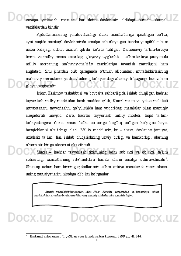 voyaga   yetkazish   masalasi   har   doim   davlatimiz   oldidagi   birinchi   darajali
vazifalardan biridir.
Ajdodlarimizning   yaratuvchanligi   shaxs   manfaatlariga   qaratilgan   bo‘lsa,
ayni   vaqtda   mustaqil   davlatimizda   amalga   oshirilayotgan   barcha   yangiliklar   ham
inson   kelajagi   uchun   xizmat   qilishi   ko‘zda   tutilgan.   Zamonaviy   ta’lim-tarbiya
tizimi   va   milliy   meros   asosidagi   g‘oyaviy   uyg‘unlik   –   ta’lim-tarbiya   jarayonida
milliy   merosning   ma’naviy-ma’rifiy   zaminlariga   tayanish   zarurligini   ham
anglatadi.   Shu   jihatdan   olib   qaraganda   o‘tmish   allomalari,   mutafakkirlarining
ma’naviy meroslarini yosh avlodning tarbiyasidagi ahamiyati bugungi kunda ham
g‘oyat beqiyosdir. 
Islom Karimov tashabbusi  va bevosita rahbarligida ishlab chiqilgan kadrlar
tayyorlash   milliy   modelidan   bosh   muddao   qilib,   Komil   inson   va   yetuk   malakali
mutaxassisni   tayyorlashni   qo‘yilishida   ham   yuqoridagi   masalalar   bilan   mantiqiy
aloqadorlik   mavjud.   Zero,   kadrlar   tayyorlash   milliy   modeli,   faqat   ta’lim-
tarbiyadangina   iborat   emas,   balki   bir-biriga   bog‘liq   bo‘lgan   ko‘pgina   hayot
bosqichlarini   o‘z   ichiga   oladi.   Milliy   modelimiz,   bu   –   shaxs,   davlat   va   jamiyat,
uzluksiz   ta’lim,   fan,   ishlab   chiqarishning   uzviy   birligi   va   hamkorligi,   ularning
o‘zaro bir-biriga aloqasini aks ettiradi. 
Shaxs   –   kadrlar   tayyorlash   tizimining   bosh   sub’ekti   va   ob’ekti,   ta’lim
sohasidagi   xizmatlarning   iste’molchisi   hamda   ularni   amalga   oshiruvchisidir 4
.
Shuning   uchun   ham   bizning   ajdodlarimiz   ta’lim-tarbiya   masalasida   inson   shaxsi
uning xususiyatlarini hisobga olib ish ko‘rganlar.
4
 Barkamol avlod orzusi. T. , «SHarq» nashriyoti matbaa konserni. 1999 yil, -B. 144. 
11Buyuk   mutafakkirlarimizdan   Abu   Nasr   Farobiy   yozganidek,   ta’lim-tarbiya   ishini
boshlashdan avval tarbiyalanuvchilarning shaxsiy xislatlarini o’rganish lozim.  