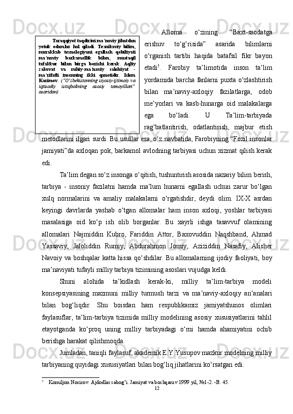 Alloma   o‘zining   “Baxt-saodatga
erishuv   to‘g‘risida”   asarida   bilimlarni
o‘rganish   tartibi   haqida   batafsil   fikr   bayon
etadi 5
.   Farobiy   ta’limotida   inson   ta’lim
yordamida barcha fanlarni puxta o‘zlashtirish
bilan   ma’naviy-axloqiy   fazilatlarga,   odob
me’yorlari   va   kasb-hunarga   oid   malakalarga
ega   bo‘ladi.   U   Ta’lim-tarbiyada
rag‘batlantirish,   odatlantirish,   majbur   etish
metodlarini ilgari surdi. Bu usullar esa, o‘z navbatida, Farobiyning “Fozil insonlar
jamiyati”da axloqan pok, barkamol avlodning tarbiyasi uchun xizmat qilish kerak
edi. 
Ta’lim degan so‘z insonga o‘qitish, tushuntirish asosida nazariy bilim berish,
tarbiya   -   insoniy   fazilatni   hamda   ma’lum   hunarni   egallash   uchun   zarur   bo‘lgan
xulq   normalarini   va   amaliy   malakalarni   o‘rgatishdir,   deydi   olim.   IX-X   asrdan
keyingi   davrlarda   yashab   o‘tgan   allomalar   ham   inson   axloqi,   yoshlar   tarbiyasi
masalasiga   oid   ko‘p   ish   olib   borganlar.   Bu   xayrli   ishga   tasavvuf   olamining
allomalari   Najmiddin   Kubro,   Fariddin   Attor,   Baxovuddin   Naqshband,   Ahmad
Yassaviy,   Jaloliddin   Rumiy,   Abdurahmon   Jomiy,   Aziziddin   Nasafiy,   Alisher
Navoiy va boshqalar katta hissa qo‘shdilar. Bu allomalarning ijodiy faoliyati, boy
ma’naviyati tufayli milliy tarbiya tizimining asoslari vujudga keldi. 
Shuni   alohida   ta’kidlash   kerak-ki,   milliy   ta’lim-tarbiya   modeli
konsepsiyasining   mazmuni   milliy   turmush   tarzi   va   ma’naviy-axloqiy   an’analari
bilan   bog‘liqdir.   Shu   boisdan   ham   respublikamiz   jamiyatshunos   olimlari
faylasuflar,   ta’lim-tarbiya   tizimida   milliy   modelining   asosiy   xususiyatlarini   tahlil
etayotganda   ko‘proq   uning   milliy   tarbiyadagi   o‘rni   hamda   ahamiyatini   ochib
berishga harakat qilishmoqda. 
Jumladan, taniqli faylasuf, akademik E.Y.Yusupov mazkur modelning milliy
tarbiyaning quyidagi xususiyatlari bilan bog‘liq jihatlarini ko‘rsatgan edi:
5
 Komiljon Nosirov. Ajdodlar sabog’i. Jamiyat va boshqaruv 1999 yil, №1-2. -B. 45. 
12Taraqqiyot taqdirini ma’naviy jihatdan
yetuk   odamlar   hal   qiladi.   Texnikaviy   bilim,
murakkab   texnologiyani   egallash   qobiliyati
ma’naviy   barkamollik   bilan,   mustaqil
tafakkur   bilan   birga   borishi   kerak.   Aqliy
zakovat   va   ruhiy-ma’naviy   salohiyat   -
ma’rifatli   insonning   ikki   qanotidir.   Islom
Karimov.   (“O’zbekistonning siyosiy-ijtimoiy va
iqtisodiy   istiqbolining   asosiy   tamoyillari”
asaridan) 