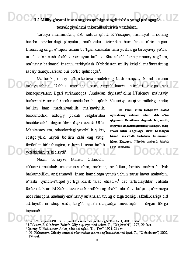 1.2 Milliy g‘oyani inson ongi va qalbiga singdirishda yangi pedagogik
texnologiyalarni takomillashtirish vazifalari.
Tarbiya   muammolari,   deb   xulosa   qiladi   E.Yusupov,   insoniyat   tarixining
barcha   davrlaridagi   g‘oyalar,   mafkuralar   tizimidan   ham   katta   o‘rin   olgan.
Insonning ongi, e’tiqodi uchun bo‘lgan kurashlar ham yoshlarga tarbiyaviy yo‘llar
orqali   ta’sir   etish   shaklida   namoyon   bo‘ladi.   Shu   sababli   ham   jismoniy   sog‘lom,
ma’naviy   barkamol   insonni   tarbiyalash   O‘zbekiston   milliy   istiqlol   mafkurasining
asosiy tamoyillaridan biri bo‘lib qolmoqda 6
. 
Ma’lumki,   milliy   ta’lim-tarbiya   modelning   bosh   m aqsadi   komil   insonni
tarbiyalashdir.   Ushbu   masalada   ham   respublikamiz   olimlari   o‘ziga   xos
konsepsiyalarni   ilgari   surishmoqda.   Jumladan,   faylasuf   olim   J.Tulenov,   ma’naviy
barkamol inson aql-idrok asosida harakat qiladi. Vatan i ga, xalqi va millatiga sodiq
bo‘lish   ham   madaniyatlilik,   ma’naviylik,
barkamollik,   axloqiy   poklik   belgilaridan
hisoblanadi 7
  - degan fikrni ilgari suradi. Ulfat
Mahkamov esa, odamlardagi yaxshilik qilish,
rostgo‘ylik,   hayoli   bo‘lish   kabi   eng   ulug‘
fazilatlar   birlashsagina,   u   komil   inson   bo‘lib
yetishishini ta’kidlaydi 8
. 
Nozar   To‘rayev,   Mansur   Oltinovlar
«Yuqori   malakali   mutaxassis   olim,   me’mor,   san’atkor,   h arbiy   xodim   bo‘lish
barkamollikni   anglatmaydi,   inson   kamolotga   yetish   uchun   zarur   hayot   maktabini
o‘tash i ,   iymon - e’tiqod   yo‘liga   kirish   talab   etiladi» , 9
  deb   ta’kidlaydilar.   Falsafa
fanlari doktori M.Xolmatova esa komillikning shakllantirishda ko‘proq o‘zimizga
mos sharqona madaniy-ma’naviy an’analar, uning o‘ziga xosligi, afzalliklariga oid
adabiyotlarni   chop   etish,   targ‘ib   qilish   maqsadga   muvofiqdir   –   degan   fikrga
tayanadi. 
6
 Erkin YUsupov, O‘tkir Yusupov.  Oila – ma’naviyat bulog’i. Toshkent, 2003, 18-bet. 
7
 J.Tulenov, Z. G ‘ ofurov.  Falsafa. Oliy o‘quv yurtlari uchun. T. , “O‘qituvchi”, 1997, 294-bet. 
8
 Qarang. U.Mahkamov. Axloq-odob saboqlari. T. , “Fan”, 1994, 72-bet. 
9
 M. Xolmatova. Oilaviy munosabatlar madaniyati va sog’lom avlod tarbiyasi. T. , “O‘zbekiston”, 2000,
174-bet. 
14 Biz   komil   inson   tarbiyasini   davlat
siyosatining   ustuvor   sohasi   deb   e’lon
qilganmiz. Komil inson deganda, biz, avvalo,
ongi yuksak, mustaqil fikrlay oladigan, xulq-
atvori   bilan   o ‘ zgalarga   ibrat   bo’ladigan
bilimli,   ma’rifatli   kishilarni   tushunamiz.
Islom   Karimov .   (“ Tarixiy   xotirasiz   kelajak
yo ‘ q ” asaridan) . 
