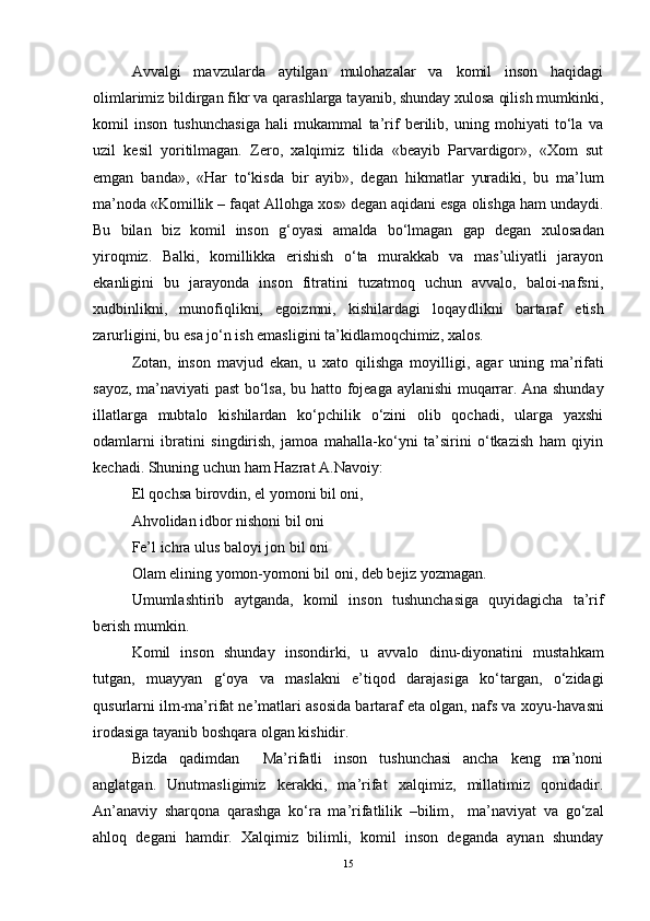 Avvalgi   mavzularda   aytilgan   mulohazalar   va   komil   inson   haqidagi
olimlarimiz bildirgan fikr va qarashlarga tayanib, shunday xulosa qilish mumkinki,
komil   inson   tushunchasiga   hali   mukammal   ta’rif   berilib,   uning   mohiyati   to‘la   va
uzil   kesil   yoritilmagan.   Zero,   xalqimiz   tilida   «beayib   Parvardigor»,   «Xom   sut
emgan   banda»,   «Har   to‘kisda   bir   ayib»,   degan   h ikmatlar   yuradiki,   bu   ma’lum
ma’noda «Komillik – faqat Allohga xos» degan aqidani esga olishga ham undaydi.
Bu   bilan   biz   komil   inson   g‘oyasi   amalda   bo‘lmagan   gap   degan   x ulosadan
yiroqmiz.   Balki ,   komillikka   erishish   o‘ta   murakkab   va   mas’uliyatli   jarayon
ekanligini   bu   jarayonda   inson   fitratini   tuzatmoq   uchun   avvalo,   baloi-nafsni,
x u dbinlikni,   munofiqlikni,   egoizmni,   kishilardagi   loqay d likni   bartaraf   etish
zarurligini, bu esa jo‘n ish emasligini ta’kidlamoqchimiz, xalos. 
Zotan ,   inson   mavjud   ekan,   u   xato   qilishga   mo y il ligi ,   agar   uning   ma’rifati
sayoz, ma’naviyati past bo‘lsa, bu   h atto fojeaga aylanishi muqarrar. Ana shunday
illatlarga   mubtalo   kishilardan   ko‘pchilik   o‘zini   olib   qochadi,   ularga   yaxshi
odamlarni   ibratini   singdirish,   jamoa   mahalla-ko‘yni   ta’sirini   o‘tkazish   ham   qiyin
kechadi. Shuning uchun ham Hazrat A.Navoiy :
El qochsa birovdin, el yomoni bil oni, 
Ahvolidan idbor nishoni bil oni
Fe’l ichra ulus baloyi jon bil oni
Olam elining yomon-yomoni bil oni ,  deb bejiz yozmagan. 
U mumlashtirib   aytganda,   komil   inson   tushunchasiga   quyidagicha   ta’rif
berish  mumkin . 
Komil   inson   shunday   insondirki,   u   avvalo   dinu-diyonatini   musta h kam
tutgan,   muayyan   g‘oya   va   maslakni   e’tiqod   darajasiga   ko‘targan,   o‘zidagi
qus u rlarni ilm-ma’rifat ne’matlari asosida bartaraf eta olgan, nafs va xoyu- h avasni
irodasiga tayanib boshqara olgan kishidir .  
Bizda   qadimdan     Ma’rifatli   inson   tushunchasi   ancha   keng   ma’noni
anglatgan.   Unutmasligimiz   kerakki,   ma’rifat   xalqimiz,   millatimiz   qonidadir.
An’anaviy   sharqona   qarashga   ko‘ra   ma’rifatlilik   –bilim ,     ma’naviyat   va   go‘zal
ahloq   degani   hamdir.   Xalqimiz   bilimli,   komil   inson   deganda   aynan   shunday
15 