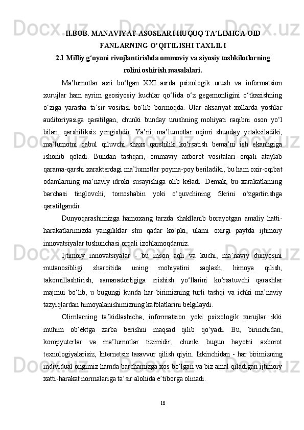 II.BOB.  MANAVIYAT ASOSLARI HUQUQ TA’LIMIGA OID
FANLARNING O’QITILISHI TAXLILI  
2.1 Milliy g‘oyani rivojlantirishda ommaviy va siyosiy tashkilotlarning
rolini oshirish masalalari.
Ma’lumotlar   asri   bo‘lgan   XXI   asrda   psixologik   urush   va   informatsion
xurujlar   ham   ayrim   geosiyosiy   kuchlar   qo‘lida   o‘z   gegemonligini   o‘tkazishning
o‘ziga   yarasha   ta’sir   vositasi   bo‘lib   bormoqda.   Ular   aksariyat   xollarda   yoshlar
auditoriyasiga   qaratilgan,   chunki   bunday   urushning   mohiyati   raqibni   oson   yo‘l
bilan,   qarshiliksiz   yengishdir.   Ya’ni,   ma’lumotlar   oqimi   shunday   yetakziladiki,
ma’lumotni   qabul   qiluvchi   shaxs   qarshilik   ko‘rsatish   bema’ni   ish   ekanligiga
ishonib   qoladi.   Bundan   tashqari,   ommaviy   axborot   vositalari   orqali   ataylab
qarama-qarshi xarakterdagi ma’lumotlar poyma-poy beriladiki, bu ham oxir-oqibat
odamlarning   ma’naviy   idroki   susayishiga   olib   keladi.   Demak,   bu   xarakatlarning
barchasi   tinglovchi,   tomoshabin   yoki   o‘quvchining   fikrini   o‘zgartirishga
qaratilgandir. 
Dunyoqarashimizga   hamoxang   tarzda   shakllanib   borayotgan   amaliy   hatti-
harakatlarimizda   yangiliklar   shu   qadar   ko‘pki,   ularni   oxirgi   paytda   ijtimoiy
innovatsiyalar tushunchasi orqali izohlamoqdamiz. 
Ijtimoiy   innovatsiyalar   -   bu   inson   aqli   va   kuchi,   ma’naviy   dunyosini
mutanosibligi   sharoitida   uning   mohiyatini   saqlash,   himoya   qilish,
takomillashtirish,   samaradorligiga   erishish   yo‘llarini   ko‘rsatuvchi   qarashlar
majmui   bo‘lib,   u   bugungi   kunda   har   birimizning   turli   tashqi   va   ichki   ma’naviy
tazyiqlardan himoyalanishimizning kafolatlarini belgilaydi. 
Olimlarning   ta’kidlashicha,   informatsion   yoki   psixologik   xurujlar   ikki
muhim   ob’ektga   zarba   berishni   maqsad   qilib   qo‘yadi.   Bu,   birinchidan ,
kompyuterlar   va   ma’lumotlar   tizimidir,   chunki   bugun   hayotni   axborot
texnologiyalarisiz,  Internetsiz  tasavvur  qilish  qiyin.   Ikkinchidan   - har  birimizning
individual ongimiz hamda barchamizga xos bo‘lgan va biz amal qiladigan ijtimoiy
xatti-harakat normalariga ta’sir alohida e’tiborga olinadi. 
18 
