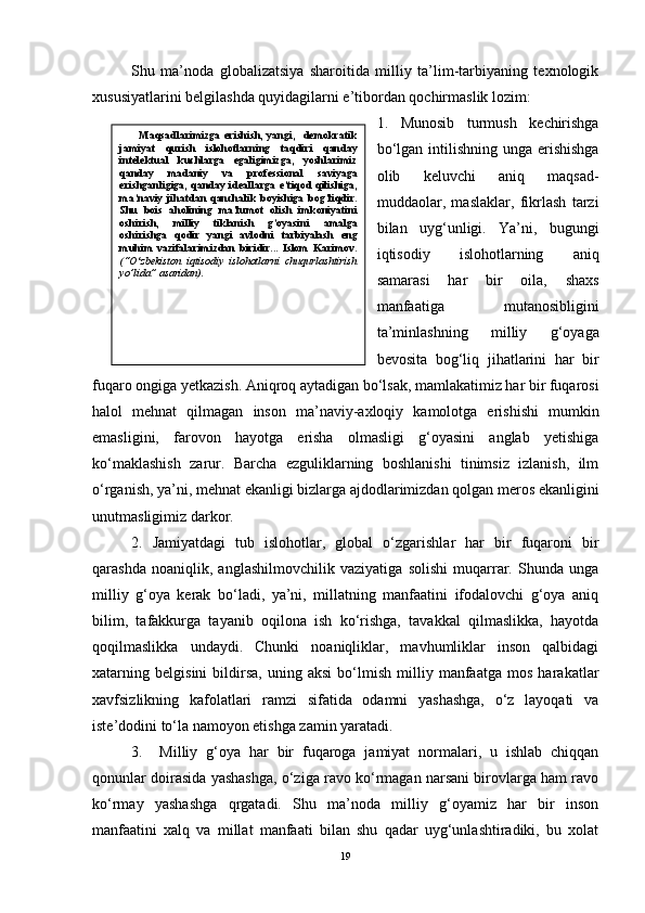 Shu   ma’noda   globalizatsiya   sharoitida   milliy   ta’lim-tarbiyaning   texnologik
xususiyatlarini belgilashda quyidagilarni e’tibordan qochirmaslik lozim:
1.   Munosib   turmush   kechirishga
bo‘lgan intilishning unga  erishishga
olib   keluvchi   aniq   maqsad-
muddaolar,   maslaklar,   fikrlash   tarzi
bilan   uyg‘unligi.   Ya’ni,   bugungi
iqtisodiy   islohotlarning   aniq
samarasi   har   bir   oila,   shaxs
manfaatiga   mutanosibligini
ta’minlashning   milliy   g‘oyaga
bevosita   bog‘liq   jihatlarini   har   bir
fuqaro ongiga yetkazish. Aniqroq aytadigan bo‘lsak, mamlakatimiz har bir fuqarosi
halol   mehnat   qilmagan   inson   ma’naviy-axloqiy   kamolotga   erishishi   mumkin
emasligini,   farovon   hayotga   erisha   olmasligi   g‘oyasini   anglab   yetishiga
ko‘maklashish   zarur.   Barcha   ezguliklarning   boshlanishi   tinimsiz   izlanish,   ilm
o‘rganish, ya’ni, mehnat ekanligi bizlarga ajdodlarimizdan qolgan meros ekanligini
unutmasligimiz darkor.
2.   Jamiyatdagi   tub   islohotlar,   global   o‘zgarishlar   har   bir   fuqaroni   bir
qarashda   noaniqlik,   anglashilmovchilik   vaziyatiga   solishi   muqarrar.   Shunda   unga
milliy   g‘oya   kerak   bo‘ladi,   ya’ni,   millatning   manfaatini   ifodalovchi   g‘oya   aniq
bilim,   tafakkurga   tayanib   oqilona   ish   ko‘rishga,   tavakkal   qilmaslikka,   hayotda
qoqilmaslikka   undaydi.   Chunki   noaniqliklar,   mavhumliklar   inson   qalbidagi
xatarning   belgisini   bildirsa,   uning   aksi   bo‘lmish   milliy   manfaatga   mos   harakatlar
xavfsizlikning   kafolatlari   ramzi   sifatida   odamni   yashashga,   o‘z   layoqati   va
iste’dodini to‘la namoyon etishga zamin yaratadi.
3.     Milliy   g‘oya   har   bir   fuqaroga   jamiyat   normalari,   u   ishlab   chiqqan
qonunlar doirasida yashashga, o‘ziga ravo ko‘rmagan narsani birovlarga ham ravo
ko‘rmay   yashashga   qrgatadi.   Shu   ma’noda   milliy   g‘oyamiz   har   bir   inson
manfaatini   xalq   va   millat   manfaati   bilan   shu   qadar   uyg‘unlashtiradiki,   bu   xolat
19Maqsadlarimizga   erishish,   yangi,     demokratik
jamiyat   qurish   islohotlarning   taqdiri   qanday
intelektual   kuchlarga   egaligimizga,   yoshlarimiz
qanday   madaniy   va   professional   saviyaga
erishganligiga, qanday ideallarga e’tiqod  qilishiga,
ma’naviy   jihatdan   qanchalik   boyishiga   bog’liqdir.
Shu   bois   aholining   ma’lumot   olish   imkoniyatini
oshirish,   milliy   tiklanish   g’oyasini   amalga
oshirishga   qodir   yangi   avlodni   tarbiyalash   eng
muhim   vazifalarimizdan   biridir...   Islom   Karimov.
(“O ‘ zbekiston   iqtisodiy   islohotlarni   chuqurlashtirish
yo’lida” asaridan). 