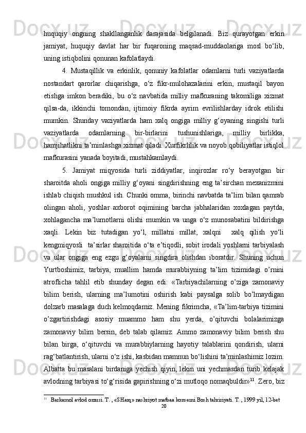 huquqiy   ongning   shakllanganlik   darajasida   belgilanadi.   Biz   qurayotgan   erkin
jamiyat,   huquqiy   davlat   har   bir   fuqaroning   maqsad-muddaolariga   mosl   bo‘lib,
uning istiqbolini qonunan kafolatlaydi. 
4.   Mustaqillik   va   erkinlik,   qonuniy   kafolatlar   odamlarni   turli   vaziyatlarda
nostandart   qarorlar   chiqarishga,   o‘z   fikr-mulohazalarini   erkin,   mustaqil   bayon
etishga   imkon   beradiki,   bu   o‘z   navbatida   milliy   mafkuraning   takomiliga   xizmat
qilsa-da,   ikkinchi   tomondan,   ijtimoiy   fikrda   ayrim   evrilishlarday   idrok   etilishi
mumkin.   Shunday   vaziyatlarda   ham   xalq   ongiga   milliy   g‘oyaning   singishi   turli
vaziyatlarda   odamlarning   bir-birlarini   tushunishlariga,   milliy   birlikka,
hamjihatlikni ta’minlashga xizmat qiladi. Xurfikrlilik va noyob qobiliyatlar istiqlol
mafkurasini yanada boyitadi, mustahkamlaydi.
5.   Jamiyat   miqyosida   turli   ziddiyatlar,   inqirozlar   ro‘y   berayotgan   bir
sharoitda   aholi   ongiga   milliy   g‘oyani   singdirishning   eng   ta’sirchan   mexanizmini
ishlab chiqish mushkul  ish. Chunki omma, birinchi  navbatda ta’lim  bilan qamrab
olingan   aholi,   yoshlar   axborot   oqimining   barcha   jabhalaridan   xoxlagan   paytda,
xohlagancha   ma’lumotlarni   olishi   mumkin   va   unga   o‘z   munosabatini   bildirishga
xaqli.   Lekin   biz   tutadigan   yo‘l,   millatni   millat,   xalqni     xalq   qilish   yo‘li
kengmiqyosli   ta’sirlar sharoitida o‘ta e’tiqodli, sobit irodali yoshlarni tarbiyalash
va   ular   ongiga   eng   ezgu   g‘oyalarni   singdira   olishdan   iboratdir.   Shuning   uchun
Yurtboshimiz,   tarbiya,   muallim   hamda   murabbiyning   ta’lim   tizimidagi   o’rnini
atroflicha   tahlil   etib   shunday   degan   edi:   «Tarbiyachilarning   o’ziga   zamonaviy
bilim   berish,   ularning   ma’lumotini   oshirish   kabi   paysalga   solib   bo’lmaydigan
dolzarb masalaga duch kelmoqdamiz. Mening fikrimcha, «Ta’lim-tarbiya tizimini
o’zgartirishdagi   asosiy   muammo   ham   shu   yerda,   o’qituvchi   bolalarimizga
zamonaviy   bilim   bersin,   deb   talab   qilamiz.   Ammo   zamonaviy   bilim   berish   shu
bilan   birga,   o‘qituvchi   va   murabbiylarning   hayotiy   talablarini   qondirish,   ularni
rag‘batlantirish, ularni o‘z ishi, kasbidan mamnun bo‘lishini ta’minlashimiz lozim.
Albatta   bu   masalani   birdaniga   yechish   qiyin,   lekin   uni   yechmasdan   turib   kelajak
avlodning tarbiyasi to‘g‘risida gapirishning o‘zi mutloqo nomaqbuldir» 11
.  Zero, biz
11
 Barkamol avlod orzusi. T. , «SHarq» nashriyot matbaa konserni Bosh tahririyati. T. , 1999 yil, 12-bet
20 
