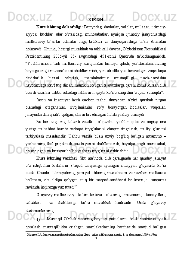 KIRISH
Kurs ishining dolzarbligi:   Dunyodagi davlatlar, xalqlar, millatlar, ijtimoiy-
siyyosi   kuchlar,   ular   o‘rtasidagi   munosabatlar,   ayniqsa   ijtimoiy   jarayonlardagi
mafkuraviy   ta’sirlar   odamlar   ongi,   tafakuri   va   dunyoqarashiga   ta’sir   etmasdan
qolmaydi. Chunki, hozirgi murakkab va tahlikali davrda, O‘zbekiston Respublikasi
Prezidentining   2006-yil   25-   avgustdagi   451-sonli   Qarorida   ta’kidlanganidek,
“Yoshlarimizni   turli   mafkuraviy   xurujlardan   himoya   qilish,   yurtdoshlarimizning
hayotga ongli munosabatini shakllantirish, yon-atrofda yuz berayotgan voqealarga
daxldorlik   hissini   oshirish,   mamlakatimiz   mustaqilligi,   tinch-osoyishta
hayotimizga xavf tug‘dirishi mumkin bo‘lgan tajovuzlarga qarshi izchil kurash olib
borish vazifasi ushbu sohadagi ishlarni ... qayta ko‘rib chiqishni taqozo etmoqda”.
Inson   va   insoniyat   hech   qachon   tashqi   dunyodan   o‘zini   qurshab   turgan
olamdagi   o‘zgarishlar,   rivojlanishlar,   ro‘y   berayotgan   hodisalar,   voqealar,
jarayonlardan ajralib qolgan, ularni his etmagan holda yashay olmaydi. 
Bu   boradagi   eng   dolzarb   vazifa   –   o`quvchi     yoshlar   qalbi   va   ongiga   ona
yurtga   muhabbat   hamda   sadoqat   tuyg‘ularini   chuqur   singdirish,   milliy   g‘ururni
tarbiyalash   masalasidir.   Ushbu   vazifa   bilan   uzviy   bog‘liq   bo‘lgan   muammo   –
yoshlarning   faol   grajdanlik   pozitsiyasini   shakllantirish,   hayotga   ongli   munosabat,
doimo ogoh va hushyor bo‘lib yashash tuyg‘usini oshirishdir.
Kurs   ishining   vazifasi:   Shu   ma’noda   olib   qaralganda   har   qanday   jamiyat
o‘z   istiqbolini   kishilarni   e’tiqod   darajasiga   aylangan   muayyan   g‘oyasida   ko‘ra
oladi.   Chunki,   “Jamiyatning,   jamiyat   ahlining   mustahkam   va   ravshan   mafkurasi
bo‘lmasa,   o‘z   oldiga   qo‘ygan   aniq   bir   maqsad-muddaosi   bo‘lmasa,   u   muqarrar
ravishda inqirozga yuz tutadi” 1
.
G‘oyaviy-mafkuraviy   ta’lim-tarbiya   o‘zining   mazmuni,   tamoyillari,
uslublari     va   shakllariga   ko‘ra   murakkab   hodisadir.   Unda   g‘oyaviy
dushmanlarning: 
1)  Mustaqil   O‘zbekistonning   hayotiy   yutuqlarini   dalil-isbotsiz   ataylab
qoralash,   mustaqillikka   erishgan   mamlakatlarning   barchasida   mavjud   bo‘lgan
1
  Karimov I.A.. Jamiyatimiz mafkurasi xalqni-xalq millatni –millat qilishga xizmat etsin. T. «o’zbekiston», 1999 y, 5-bet. 
3 