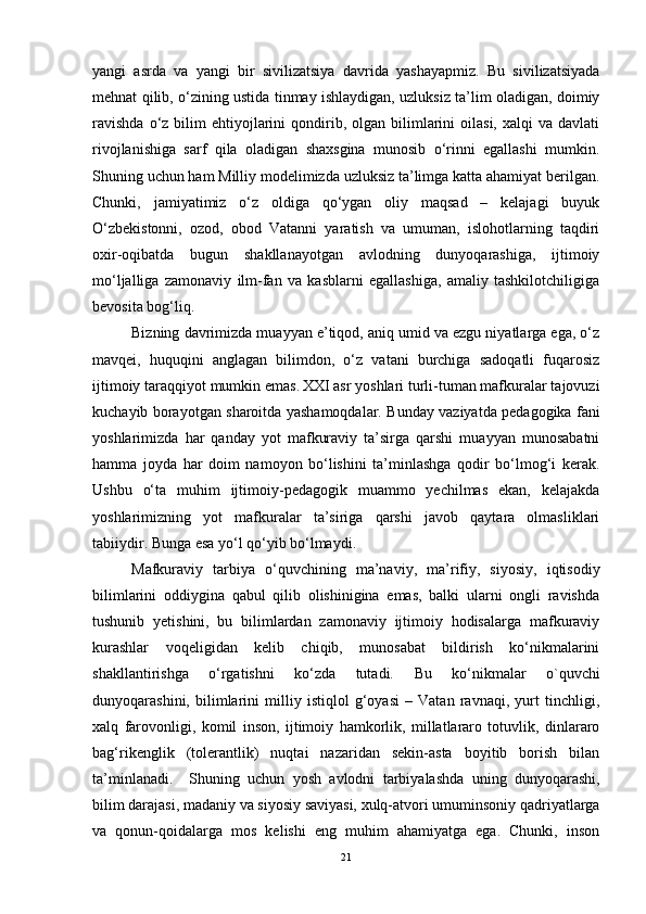 yangi   asrda   va   yangi   bir   sivilizatsiya   davrida   yashayapmiz.   Bu   sivilizatsiyada
mehnat qilib ,   o‘zining ustida tinmay ishlaydigan, uzluksiz ta’lim oladigan, doimiy
ravishda  o‘z  bilim   ehtiyojlarini   qondirib,  olgan  bilimlarini   oilasi,  xalqi  va  davlati
rivojlanishiga   sarf   qila   oladigan   shaxsgina   munosib   o‘rinni   egallashi   mumkin.
Shuning uchun ham Milliy modelimizda uzluksiz ta’limga katta ahamiyat berilgan.
Chunki ,   jamiyatimiz   o‘z   oldiga   qo‘ygan   oliy   maqsad   –   kelajagi   buyuk
O‘zbekistonni,   ozod,   obod   Vatanni   yaratish   va   umuman,   islohotlarning   taqdiri
oxir-oqibatda   bugun   shakllanayotgan   avlodning   dunyoqarashiga,   ijtimoiy
mo‘ljalliga   zamonaviy   ilm-fan   va   kasblarni   egallashiga,   amaliy   tashkilotchiligiga
bevosita bog‘liq. 
Bizning davrimizda muayyan e’tiqod, aniq umid va ezgu niyatlarga ega, o‘z
mavqei,   huquqini   anglagan   bilimdon,   o‘z   vatani   burchiga   sadoqatli   fuqarosiz
ijtimoiy taraqqiyot mumkin emas.  
XXI asr yoshlari turli-tuman mafkuralar tajovuzi
kuchayib borayotgan sharoitda yashamoqdalar. Bunday vaziyatda pedagogika fani
yoshlarimizda   har   qanday   yot   mafkuraviy   ta’sirga   qarshi   muayyan   munosabatni
hamma   joyda   har   doim   namoyon   bo‘lishini   ta’minlashga   qodir   bo‘lmog‘i   kerak.
Ushbu   o‘ta   muhim   ijtimoiy-pedagogik   muammo   yechilmas   ekan,   kelajakda
yoshlarimizning   yot   mafkuralar   ta’siriga   qarshi   javob   qaytara   olmasliklari
tabiiydir. Bunga esa yo‘l qo‘yib bo‘lmaydi.  
Mafkuraviy   tarbiya   o‘quvchining   ma’naviy,   ma’rifiy,   siyosiy,   iqtisodiy
bilimlarini   oddiygina   qabul   qilib   olishinigina   emas,   balki   ularni   ongli   ravishda
tushunib   yetishini,   bu   bilimlardan   zamonaviy   ijtimoiy   hodisalarga   mafkuraviy
kurashlar   voqeligidan   kelib   chiqib,   munosabat   bildirish   ko‘nikmalarini
shakllantirishga   o‘rgatishni   ko‘zda   tutadi.   Bu   ko‘nikmalar   o`quvchi
dunyoqarashini,   bilimlarini   milliy   istiqlol   g‘oyasi   –   Vatan   ravnaqi,   yurt   tinchligi,
xalq   farovonligi,   komil   inson,   ijtimoiy   hamkorlik,   millatlararo   totuvlik,   dinlararo
bag‘rikenglik   (tolerantlik)   nuqtai   nazaridan   sekin-asta   boyitib   borish   bilan
ta’minlanadi.     Shuning   uchun   yosh   avlodni   tarbiyalashda   uning   dunyoqarashi,
bilim darajasi, madaniy va siyosiy saviyasi, xulq-atvori umuminsoniy qadriyatlarga
va   qonun-qoidalarga   mos   kelishi   eng   muhim   ahamiyatga   ega.   Chunki,   inson
21 