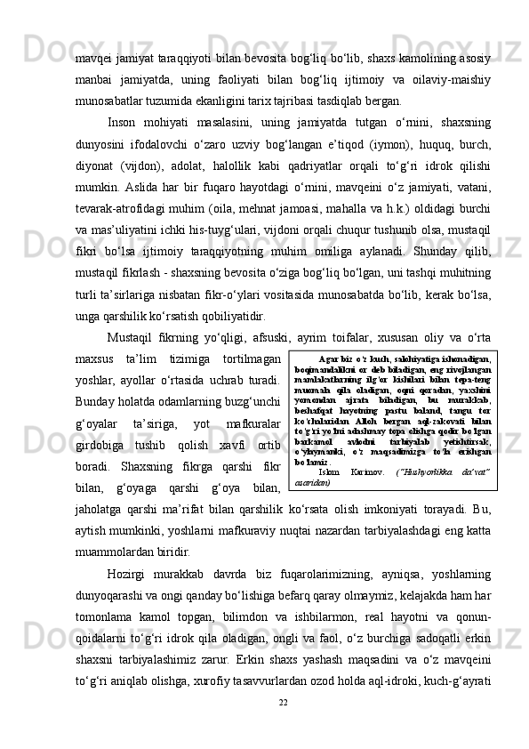 mavqei jamiyat taraqqiyoti bilan bevosita bog‘liq bo‘lib, shaxs kamolining asosiy
manbai   jamiyatda,   uning   faoliyati   bilan   bog‘liq   ijtimoiy   va   oilaviy-maishiy
munosabatlar tuzumida ekanligini tarix tajribasi tasdiqlab bergan. 
Inson   mohiyati   masalasini,   uning   jamiyatda   tutgan   o‘rnini,   shaxsning
dunyosini   ifodalovchi   o‘zaro   uzviy   bog‘langan   e’tiqod   (iymon),   huquq,   burch,
diyonat   (vijdon),   adolat,   halollik   kabi   qadriyatlar   orqali   to‘g‘ri   idrok   qilishi
mumkin.   Aslida   har   bir   fuqaro   hayotdagi   o‘rnini,   mavqeini   o‘z   jamiyati,   vatani,
tevarak-atrofidagi   muhim   (oila,  mehnat   jamoasi,   mahalla   va   h.k.)   oldidagi   burchi
va mas’uliyatini ichki his-tuyg‘ulari, vijdoni orqali chuqur tushunib olsa, mustaqil
fikri   bo‘lsa   ijtimoiy   taraqqiyotning   muhim   omiliga   aylanadi.   Shunday   qilib,
mustaqil fikrlash   - shaxsning bevosita o‘ziga bog‘liq bo‘lgan, uni tashqi muhitning
turli  ta’sirlariga  nisbatan  fikr-o‘ylari  vositasida  munosabatda  bo‘lib, kerak bo‘lsa,
unga qarshilik ko‘rsatish qobiliyatidir. 
Mustaqil   fikrning   yo‘qligi,   afsuski,   ayrim   toifalar,   xususan   oliy   va   o‘rta
maxsus   ta’lim   tizimiga   tortilmagan
yoshlar,   ayollar   o‘rtasida   uchrab   turadi.
Bunday holatda odamlarning buzg‘unchi
g‘oyalar   ta’siriga,   yot   mafkuralar
girdobiga   tushib   qolish   xavfi   ortib
boradi.   Shaxsning   fikrga   qarshi   fikr
bilan,   g‘oyaga   qarshi   g‘oya   bilan,
jaholatga   qarshi   ma’rifat   bilan   qarshilik   ko‘rsata   olish   imkoniyati   torayadi.   Bu,
aytish mumkinki, yoshlarni mafkuraviy nuqtai nazardan tarbiyalashdagi  eng katta
muammolardan biridir. 
Hozirgi   murakkab   davrda   biz   fuqarolarimizning,   ayniqsa,   yoshlarning
dunyoqarashi va ongi qanday bo‘lishiga befarq qaray olmaymiz, kelajakda ham har
tomonlama   kamol   topgan,   bilimdon   va   ishbilarmon,   real   hayotni   va   qonun-
qoidalarni   to‘g‘ri   idrok   qila   oladigan,   ongli   va   faol,   o‘z   burchiga   sadoqatli   erkin
shaxsni   tarbiyalashimiz   zarur.   Erkin   shaxs   yashash   maqsadini   va   o‘z   mavqeini
to‘g‘ri aniqlab olishga, xurofiy tasavvurlardan ozod holda aql-idroki, kuch-g‘ayrati
22 Agar biz o ‘ z kuch, salohiyatiga ishonadigan,
boqimandalikni   or   deb   biladigan,   eng   rivojlangan
mamlakatlarning   ilg’or   kishilari   bilan   tepa-teng
muomala   qila   oladigan,   oqni   qoradan,   yaxshini
yomondan   ajrata   biladigan,   bu   murakkab,
beshafqat   hayotning   pastu   baland,   tangu   tor
ko’chalaridan   Alloh   bergan   aql-zakovati   bilan
to’g’ri  yo’lni adashmay topa olishga qodir bo’lgan
barkamol   avlodni   tarbiyalab   yetishtirsak,
o ‘ ylaymanki,   o ‘ z   maqsadimizga   to ‘ la   erishgan
bo ‘ lamiz. 
Islom   Karimov.   (“Hushyorlikka   da’vat”
asaridan)  