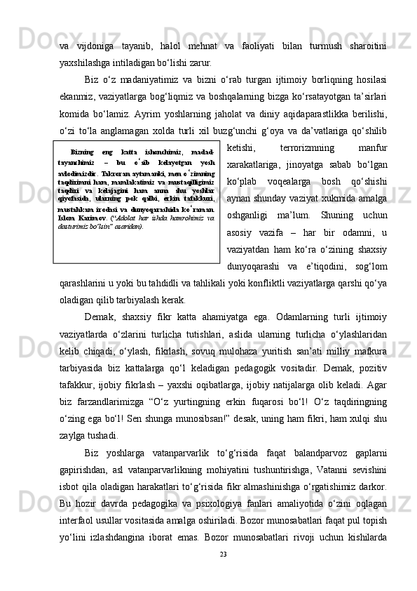 va   vijdoniga   tayanib,   halol   mehnat   va   faoliyati   bilan   turmush   sharoitini
yaxshilashga intiladigan bo‘lishi zarur. 
Biz   o‘z   madaniyatimiz   va   bizni   o‘rab   turgan   ijtimoiy   borliqning   hosilasi
ekanmiz, vaziyatlarga bog‘liqmiz va boshqalarning bizga ko‘rsatayotgan ta’sirlari
komida   bo‘lamiz.   Ayrim   yoshlarning   jaholat   va   diniy   aqidaparastlikka   berilishi,
o‘zi   to‘la   anglamagan   xolda   turli   xil   buzg‘unchi   g‘oya   va   da’vatlariga   qo‘shilib
ketishi,   terrorizmning   manfur
xarakatlariga,   jinoyatga   sabab   bo‘lgan
ko‘plab   voqealarga   bosh   qo‘shishi
aynan shunday vaziyat  xukmida amalga
oshganligi   ma’lum.   Shuning   uchun
asosiy   vazifa   –   har   bir   odamni,   u
vaziyatdan   ham   ko‘ra   o‘zining   shaxsiy
dunyoqarashi   va   e’tiqodini,   sog‘lom
qarashlarini u yoki bu tahdidli va tahlikali yoki konfliktli vaziyatlarga qarshi qo‘ya
oladigan qilib tarbiyalash kerak. 
Demak,   shaxsiy   fikr   katta   ahamiyatga   ega.   Odamlarning   turli   ijtimoiy
vaziyatlarda   o‘zlarini   turlicha   tutishlari,   aslida   ularning   turlicha   o‘ylashlaridan
kelib   chiqadi,   o‘ylash,   fikrlash,   sovuq   mulohaza   yuritish   san’ati   milliy   mafkura
tarbiyasida   biz   kattalarga   qo‘l   keladigan   pedagogik   vositadir.   Demak,   pozitiv
tafakkur,   ijobiy   fikrlash   –   yaxshi   oqibatlarga,   ijobiy   natijalarga   olib   keladi.   Agar
biz   farzandlarimizga   “O‘z   yurtingning   erkin   fuqarosi   bo‘l!   O‘z   taqdiringning
o‘zing ega bo‘l! Sen shunga munosibsan!” desak, uning ham fikri, ham xulqi shu
zaylga tushadi. 
Biz   yoshlarga   vatanparvarlik   to‘g‘risida   faqat   balandparvoz   gaplarni
gapirishdan,   asl   vatanparvarlikning   mohiyatini   tushuntirishga,   Vatanni   sevishini
isbot qila oladigan harakatlari to‘g‘risida fikr almashinishga o‘rgatishimiz darkor.
Bu   hozir   davrda   pedagogika   va   psixologiya   fanlari   amaliyotida   o‘zini   oqlagan
interfaol usullar vositasida amalga oshiriladi. Bozor munosabatlari faqat pul topish
yo‘lini   izlashdangina   iborat   emas.   Bozor   munosabatlari   rivoji   uchun   kishilarda
23Bizning   eng   katta   ishonchimiz,   madad-
tayanchimiz   –   bu   o ‘ sib   kelayotgan   yosh
avlodimizdir.  Takroran   aytamanki,  men   o ‘ zimning
taqdirimni   ham,   mamlakatimiz   va   mustaqilligimiz
taqdiri   va   kelajagini   ham   anna   shu   yoshlar
qiyofasida,   ularning   pok   qalbi,   erkin   tafakkuri,
mustahkam   irodasi   va   dunyoqarashida   ko ‘ raman.
Islom   Karimov .   (“ Adolat   har   ishda   hamrohimiz   va
dasturimiz bo’lsin” asaridan). 