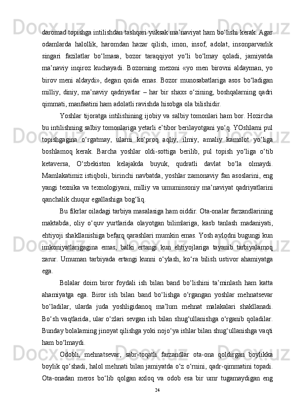 daromad topishga intilishdan tashqari yuksak ma’naviyat ham bo‘lishi kerak. Agar
odamlarda   halollik,   haromdan   hazar   qilish,   imon,   insof,   adolat,   insonparvarlik
singari   fazilatlar   bo‘lmasa,   bozor   taraqqiyot   yo‘li   bo‘lmay   qoladi,   jamiyatda
ma’naviy   inqiroz   kuchayadi.   Bozorning   mezoni   «yo   men   birovni   aldayman,   yo
birov   meni   aldaydi»,   degan   qoida   emas.   Bozor   munosabatlariga   asos   bo‘ladigan
milliy,   diniy,   ma’naviy   qadriyatlar   –   har   bir   shaxs   o‘zining,   boshqalarning   qadri
qimmati, manfaatini ham adolatli ravishda hisobga ola bilishidir. 
Yoshlar tijoratga intilishining ijobiy va salbiy tomonlari ham bor. Hozircha
bu intilishning salbiy tomonlariga yetarli e’tibor berilayotgani yo‘q. YOshlarni pul
topishgagina   o‘rgatmay,   ularni   ko‘proq   aqliy,   ilmiy,   amaliy   kamolot   yo‘liga
boshlamoq   kerak.   Barcha   yoshlar   oldi-sottiga   berilib,   pul   topish   yo‘liga   o‘tib
ketaversa,   O‘zbekiston   kelajakda   buyuk,   qudratli   davlat   bo‘la   olmaydi.
Mamlakatimiz   istiqboli,   birinchi   navbatda,   yoshlar   zamonaviy   fan   asoslarini,   eng
yangi  texnika  va  texnologiyani, milliy va  umuminsoniy  ma’naviyat   qadriyatlarini
qanchalik chuqur egallashiga bog‘liq. 
Bu fikrlar oiladagi tarbiya masalasiga ham oiddir. Ota-onalar farzandlarining
maktabda,   oliy   o‘quv   yurtlarida   olayotgan   bilimlariga,   kasb   tanlash   madaniyati,
ehtiyoji shakllanishiga befarq qarashlari mumkin emas. Yosh avlodni bugungi kun
imkoniyatlarigagina   emas,   balki   ertangi   kun   ehtiyojlariga   tayanib   tarbiyalamoq
zarur.   Umuman   tarbiyada   ertangi   kunni   o‘ylash,   ko‘ra   bilish   ustivor   ahamiyatga
ega. 
Bolalar   doim   biror   foydali   ish   bilan   band   bo‘lishini   ta’minlash   ham   katta
ahamiyatga   ega.   Biror   ish   bilan   band   bo‘lishga   o‘rgangan   yoshlar   mehnatsevar
bo‘ladilar,   ularda   juda   yoshligidanoq   ma’lum   mehnat   malakalari   shakllanadi.
Bo‘sh vaqt larida , ular o‘zlari sevgan  ish bilan shug‘ullanishga o‘rganib qoladilar.
Bunday bolalarning jinoyat qilishga yoki nojo‘ya ishlar bilan shug‘ullanishga vaqti
ham bo‘lmaydi. 
Odobli,   mehnatsevar,   sabr-toqatli   farzandlar   ota-ona   qoldirgan   boylikka
boylik qo‘shadi, halol mehnati bilan jamiyatda o‘z o‘rnini, qadr - qimmatini topadi.
Ota-onadan   meros   bo‘lib   qolgan   axloq   va   odob   esa   bir   umr   tugamaydigan   eng
24 