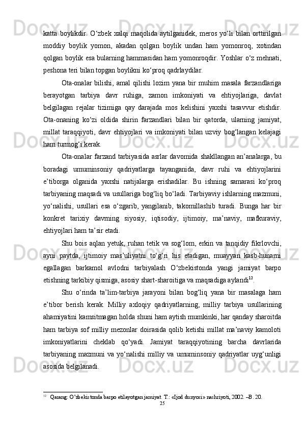 katta   boylikdir.   O‘zbek   xalqi   maqolida   aytilganidek,   meros   yo‘li   bilan   orttirilgan
moddiy   boylik   yomon,   akadan   qolgan   boylik   undan   ham   yomonroq,   xotindan
qolgan boylik esa bularning hammasidan ham yomonroqdir. Yoshlar o‘z mehnati,
peshona teri bilan topgan boylikni ko‘proq qadrlaydilar. 
Ota-onalar   bilishi,   amal   qilishi   lozim   yana   bir   muhim   masala   farzandlariga
b e rayotgan   tarbiya   davr   ruhiga,   zamon   imkoniyati   va   ehtiyojlariga,   davlat
belgilagan   rejalar   tizimiga   qay   darajada   mos   kelishini   yaxshi   tasavvur   etishdir.
Ota-onaning   ko‘zi   oldida   shirin   farzandlari   bilan   bir   qatorda,   ularning   jamiyat,
millat   taraqqiyoti,   davr   ehtiyojlari   va   imkoniyati   bilan   uzviy   bog‘langan   kelajagi
ham turmog‘i kerak. 
Ota-onalar farzand tarbiyasida asrlar davomida   sh akllangan an’analarga, bu
boradagi   umuminsoniy   qadriyatlarga   tayanganida,   davr   ruhi   va   ehtiyojlarini
e’tiborga   olganida   yaxshi   natijalarga   erishadilar.   Bu   ishning   samarasi   ko‘proq
tarbiyaning maqsadi va usullariga bog‘liq bo‘ladi. Tarbiyaviy ishlarning mazmuni,
yo‘nalishi,   usullari   esa   o‘zgarib,   yangilanib,   takomillashib   turadi.   Bunga   har   bir
konkret   tarixiy   davrning   siyosiy,   iqtisodiy,   ijtimoiy,   ma’naviy,   mafkuraviy,
ehtiyojlari ham ta’sir etadi.
Shu   bois   aqlan   yetuk,   ruhan   tetik   va   sog‘lom,   erkin   va   tanqidiy   fikrlovchi,
ayni   paytda,   ijtimoiy   mas’uliyatni   to‘g‘ri   his   etadigan,   muayyan   kasb-hunarni
egallagan   barkamol   avlodni   tarbiyalash   O‘zbekistonda   yangi   jamiyat   barpo
etishning tarkibiy qismiga, asosiy shart-sharoitiga va maqsadiga aylandi 12
. 
Shu   o‘rinda   ta’lim-tarbiya   jarayoni   bilan   bog‘liq   yana   bir   masalaga   ham
e’tibor   berish   kerak.   Milliy   axloqiy   qadriyatlarning,   milliy   tarbiya   usullarining
ahamiyatini kamsitmagan holda shuni ham aytish mumkinki, har qanday sharoitda
ham  tarbiya  sof  milliy mezonlar  doirasida qolib ketishi  millat  ma’naviy kamoloti
imkoniyatlarini   cheklab   qo‘yadi.   Jamiyat   taraqqiyotining   barcha   davrlarida
tarbiyaning  mazmuni   va  yo‘nalishi   milliy  va  umuminsoniy   qadriyatlar  uyg‘unligi
asosida belgilanadi. 
12
  Qarang:  O’zbekistonda barpo etilayotgan jamiyat. T.: «Ijod dunyosi» nashriyoti, 2002. –B. 20. 
25 