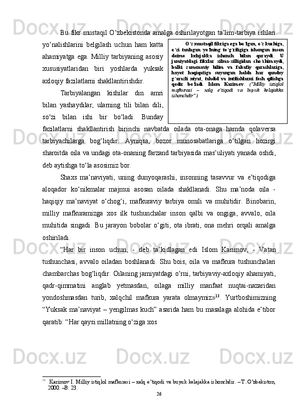 Bu fikr mustaqil  O‘zbekistonda amalga oshirilayotgan ta’lim-tarbiya ishlari
yo‘nalishlarini   belgilash   uchun   ham   katta
ahamiyatga   ega.   Milliy   tarbiyaning   asosiy
xususiyatlaridan   biri   yoshlarda   yuksak
axloqiy fazilatlarni shakllantirishdir. 
Tarbiyalangan   kishilar   din   amri
bilan   yashaydilar,   ularning   tili   bilan   dili,
so‘zi   bilan   ishi   bir   bo‘ladi.   Bunday
fazilatlarni   shakllantirish   birinchi   navbatda   oilada   ota-onaga   hamda   qolaversa
tarbiyachilarga   bog‘liqdir.   Ayniqsa,   bozor   munosabatlariga   o‘tilgan   hozirgi
sharoitda oila va undagi ota-onaning farzand tarbiyasida mas’uliyati yanada oshdi,
deb aytishga to‘la asosimiz bor. 
Shaxs   ma’naviyati,   uning   dunyoqarashi,   insonning   tasavvur   va   e’tiqodiga
aloqador   ko‘nikmalar   majmui   asosan   oilada   shakllanadi.   Shu   ma’noda   oila   -
haqiqiy   ma’naviyat   o‘chog‘i,   mafkuraviy   tarbiya   omili   va   muhitidir.   Binobarin,
milliy   mafkuramizga   xos   ilk   tushunchalar   inson   qalbi   va   ongiga,   avvalo,   oila
muhitida   singadi.   Bu   jarayon   bobolar   o‘giti,   ota   ibrati,   ona   mehri   orqali   amalga
oshiriladi. 
“ Har   bir   inson   uchun,   -   deb   ta’kidlagan   edi   Islom   Karimov,   -   Vatan
tushunchasi,   avvalo   oiladan   boshlanadi.   Shu   bois,   oila   va   mafkura   tushunchalari
chambarchas bog‘liqdir. Oilaning jamiyatdagi o‘rni, tarbiyaviy-axloqiy ahamiyati,
qadr-qimmatini   anglab   yetmasdan,   oilaga   milliy   manfaat   nuqtai-nazaridan
yondoshmasdan   turib,   xalqchil   mafkura   yarata   olmaymiz» 13
.   Yurtboshimizning
“Yuksak  ma’naviyat  – yengilmas  kuch” asarida  ham  bu masalaga  alohida e’tibor
qaratib: “Har qaysi millatning o‘ziga xos 
13
  Karimov I. Milliy istiqlol mafkurasi – xalq e’tiqodi va buyuk kelajakka ishonchdir. --T.:O’zbekiston,
2000. –B. 23. 
26 O ‘ z mustaqil fikriga ega bo ‘ lgan, o ‘ z kuchiga,
o ‘ zi   tanlagan   yo ‘ lning   to ‘ g ‘ riligiga   ishongan   inson
doimo   kelajakka   ishonch   bilan   qaraydi.   U
jamiyatdagi   fikrlar   xilma-xilligidan   cho‘chimaydi,
balki   zamonaviy   bilim   va   falsafiy   qarashlariga,
hayot   haqiqatiga   suyangan   holda   har   qanday
g’arazli   niyat,   tahdid   va   intilishlarni   fosh   qilishga
qodir   bo’ladi.   Islom   Karimov.   (“Milliy   istiqlol
mafkurasi   –   xalq   e’tiqodi   va   buyuk   kelajakka
ishonchdir”). 