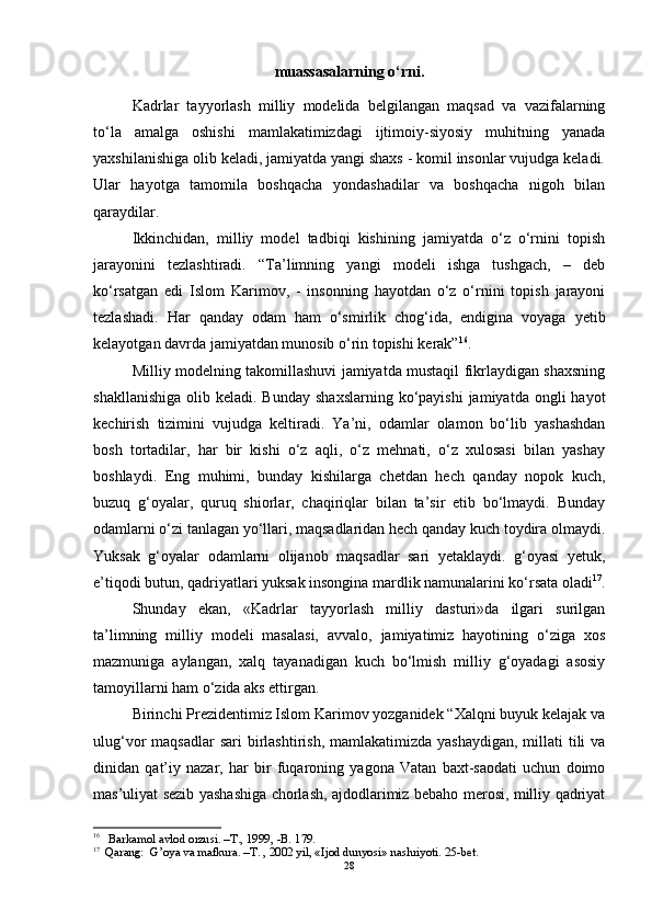 muassasalarning o‘rni.
Kadrlar   tayyorlash   milliy   modelida   belgilangan   maqsad   va   vazifalarning
to‘la   amalga   oshishi   mamlakatimizdagi   ijtimoiy-siyosiy   muhitning   yanada
yaxshilanishiga olib keladi, jamiyatda yangi shaxs - komil insonlar vujudga keladi.
Ular   hayotga   tamomila   boshqacha   yondashadilar   va   boshqacha   nigoh   bilan
qaraydilar. 
Ikkinchidan,   milliy   model   tadbiqi   kishining   jamiyatda   o‘z   o‘rnini   topish
jarayonini   tezlashtiradi.   “Ta’limning   yangi   modeli   ishga   tushgach,   –   deb
ko‘rsatgan   edi   Islom   Karimov,   -   insonning   hayotdan   o‘z   o‘rnini   topish   jarayoni
tezlashadi.   Har   qanday   odam   ham   o‘smirlik   chog‘ida,   endigina   voyaga   yetib
kelayotgan davrda jamiyatdan munosib o‘rin topishi kerak” 16
.  
Milliy modelning takomillashuvi jamiyatda mustaqil fikrlaydigan shaxsning
shakllanishiga  olib  keladi. Bunday   shaxslarning  ko‘payishi  jamiyatda  ongli  hayot
kechirish   tizimini   vujudga   keltiradi.   Ya’ni,   odamlar   olamon   bo‘lib   yashashdan
bosh   tortadilar,   har   bir   kishi   o‘z   aqli,   o‘z   mehnati,   o‘z   xulosasi   bilan   yashay
boshlaydi.   Eng   muhimi,   bunday   kishilarga   chetdan   hech   qanday   nopok   kuch,
buzuq   g‘oyalar,   quruq   shiorlar,   chaqiriqlar   bilan   ta’sir   etib   bo‘lmaydi.   Bunday
odamlarni o‘zi tanlagan yo‘llari, maqsadlaridan hech qanday kuch toydira olmaydi.
Yuksak   g‘oyalar   odamlarni   olijanob   maqsadlar   sari   yetaklaydi.   g‘oyasi   yetuk,
e’tiqodi butun, qadriyatlari yuksak insongina mardlik namunalarini ko‘rsata oladi 17
.
Shunday   ekan,   «Kadrlar   tayyorlash   milliy   dasturi»da   ilgari   surilgan
ta’limning   milliy   modeli   masalasi,   avvalo,   jamiyatimiz   hayotining   o‘ziga   xos
mazmuniga   aylangan,   xalq   tayanadigan   kuch   bo‘lmish   milliy   g‘oyadagi   asosiy
tamoyillarni ham o‘zida aks ettirgan. 
Birinchi Prezidentimiz Islom Karimov yozganidek “Xalqni buyuk kelajak va
ulug‘vor  maqsadlar  sari  birlashtirish, mamlakatimizda  yashaydigan,  millati  tili  va
dinidan   qat’iy   nazar,   har   bir   fuqaroning   yagona   Vatan   baxt-saodati   uchun   doimo
mas’uliyat sezib yashashiga chorlash, ajdodlarimiz bebaho merosi, milliy qadriyat
16
 Barkamol avlod orzusi. –T., 1999,  -B.  179. 
17
Qarang:   G’oya va mafkura. –T. , 2002 yil, «Ijod dunyosi» nashriyoti. 25-bet. 
28 