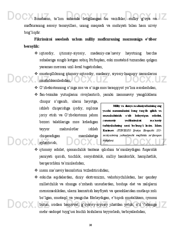 Binobarin,   ta’lim   sohasida   belgilangan   bu   vazifalar,   milliy   g‘oya   va
mafkuraning   asosiy   tamoyillari,   uning   maqsadi   va   mohiyati   bilan   ham   uzviy
bog‘liqdir. 
Fikrimizni   asoslash   uchun   milliy   mafkuraning   mazmuniga   e’tibor
beraylik:
 iqtisodiy,   ijtimoiy-siyosiy,   madaniy-ma’naviy   hayotning   barcha
sohalariga singib ketgan sobiq Ittifoqdan, eski mustabid tuzumdan qolgan
yaramas merosni uzil-kesil tugatishdan;
 mustaqillikning ijtimoiy-iqtisodiy, madaniy, siyosiy-huquqiy zaminlarini
mustahkamlashdan;
 O‘zbekistonning o‘ziga xos va o‘ziga mos taraqqiyot yo‘lini asoslashdan;
 fan-texnika   yutuqlarini   rivojlantirib,   jamiki   zamonaviy   yangiliklarni
chuqur   o‘rganib,   ularni   hayotga,
ishlab   chiqarishga   ijodiy,   oqilona
joriy   etish   va   O‘zbekistonni   jahon
bozori   talablariga   mos   keladigan
tayyor   mahsulotlar   ishlab
chiqaradigan   mamlakatga
aylantirish;
 ijtimoiy   adolat,   qonunchilik   tantana   qilishini   ta’minlaydigan   fuqarolik
jamiyati   qurish,   tinchlik,   osoyishtalik,   milliy   hamkorlik,   hamjihatlik,
barqarorlikni ta’minlashdan;
 inson ma’naviy kamolotini tezlashtirishdan;
 eskicha   aqidalardan,   diniy   ekstremizm,   vahobiychilikdan,   har   qanday
millatchilik   va   shunga   o‘xshash   unsurlardan,   boshqa   elat   va   xalqlarni
mensimaslikdan, ularni kamsitish kayfiyati va qarashlaridan mutlaqo xoli
bo‘lgan, mustaqil va yangicha fikrlaydigan, e’tiqodi mustahkam, iymoni
butun,   irodasi   baquvvat,   g‘oyaviy-siyosiy   jihatdan   yetuk,   o‘z   Vataniga
mehr-sadoqat tuyg‘usi kuchli kishilarni tayyorlash, tarbiyalashdan;
30 Milliy   va   dunyo   madaniyatlarining   eng
yaxshi   namunalarini   keng   targ’ib   qilish   va
ommalashtirish   o ‘ sib   kelayotgan   avlodni,
zamonaviy   yoshlarimizni   ma’naviy
tarbiyalashning   asosi   bo’lmog’i   lozim.   Islom
Karimov.   (YUNESKO   Ijroiya   Kengashi   155-
sessiyasining   yakunlovchi   majlisida   so‘zlangan
nutqdan). 
