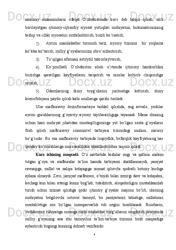 umumiy   muammolarni   «faqat   O‘zbekistonda   bor»   deb   talqin   qilish,   olib
borilayotgan   ijtimoiy-iqtisodiy   siyosat   yutuqlari   mohiyatini,   hukumatimizning
tashqi va ichki siyosatini soxtalashtirish, buzib ko‘rsatish; 
2)  Ayrim   mamlakatlar   turmush   tarzi,   siyosiy   tizimini     bir   yoqlama
ko‘kka ko‘tarish; milliy g‘oyalarimizni obro‘sizlantirish; 
3)  To‘qilgan afsonani astoydil takrorlayverish; 
4)  Ko‘pmillatli   O‘zbekiston   aholi   o‘rtasida   ijtimoiy   hamkorlikni
buzishga   qaratilgan   kayfiyatlarni   tarqatish   va   nizolar   keltirib   chiqarishga
urinish; 
5)  Odamlarning   diniy   tuyg‘ularini   junbushga   keltirish,   diniy
ksenofobiyani paydo qilish kabi usullariga qarshi turiladi.
Ular   mafkuraviy   dezinformatsiya   tashkil   qilishda,   eng   avvalo,   yoshlar
ayrim   guruhlarining   g‘oyaviy-siyosiy   tajribasizligiga   tayanadi.   Mana   shuning
uchun   ham   mohiyat   jihatidan   mustaqilligimizga   yot   bo‘lgan   soxta   g‘oyalarni
fosh   qilish   mafkuraviy   immunitet   tarbiyasi   tizimidagi   muhim,   zaruriy
bo‘g‘indir.   Bu   esa   mafkuraviy   tarbiyada   loqaydlik,   befarqlik   kayfiyatining   har
qanday ko‘rinishlariga murosasizlikni shakllantirishni taqozo qiladi.
Kurs   ishining   maqsadi:   O‘z   navbatida   kishilar   ongi   va   qalbini   makon
tutgan   g‘oya   va   mafkuralar   ta’lim   hamda   tarbiyasiz   shakllanmaydi,   jamiyat
ravnaqiga,   millat   va   xalqni   kelajagiga   xizmat   qiluvchi   qudratli   botiniy   kuchga
aylana olmaydi. Zero, jamiyat mafkurasi, o‘tmish bilan xozirgi davr va kelajakni,
kechagi kun bilan ertangi kunni bog‘lab, tutashtirib, aloqadorligini mustahkamlab
turish   uchun   xizmat   qilishga   qodir   ijtimoiy   g‘oyalar   majmui   bo‘lib,   ularning
mohiyatini   belgilovchi   ustuvor   tamoyil,   bu   jamiyatimiz   tabiatiga,   millatimiz
mentalitetiga   xos   bo‘lgan   insonparvarlik   tub   negizi   hisoblanadi.   Binobarin,
yoshlarimiz ruhiyatiga insonga mehr-muhabbat  tuyg‘ullarini singdirish jarayonida
milliy   g‘oyaning   ana   shu   tamoyilini   ta’lim-tarbiya   tizimini   bosh   maqsadiga
aylantirish bugungi kunning dolzarb vazifasidir. 
4 