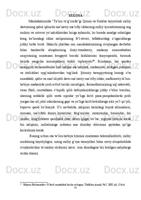 XULOSA
Mamlakatimizda “Ta’lim to‘g‘risida”gi Qonun va Kadrlar tayyorlash milliy
dasturining qabul qilinishi ma’naviy-ma’rifiy ishlarning milliy siyosatimizning eng
muhim   va   ustuvor   yo‘nalishlaridan   biriga   aylanishi,   bu   borada   amalga   oshirilgan
keng   ko‘lamdagi   ishlar   xalqimizning   fe’l-atvori,   tafakkuridagi   o‘zgarishlarga
jiddiy   turtki   berdi.   Ikkinchi   jihatdan   esa,   mamlakatimizning   rivojlangan   davlatlar
bilan   hamkorlik   aloqalarining   ilmiy-texnikaviy,   madaniy   munosabatlari
miqyosining   muntazam   kengayib   borishi   kishilarimiz   dunyoqarashi,   turmush
tarzida   yangicha   xususiyatlarni   tarkib   toptirayotir 20
.   Binobarin,   har   qanday
taraqqiyot va tamaddunlar turli xalqlar ma’naviyati, madaniyati, erishgan yutuqlari
va   intilishlari   uyg‘unlashuvidan   tug‘iladi.   Ijtimoiy   taraqqiyotning   hozirgi   o‘ta
murakkab, qaltis va mas’uliyatli davri ma’naviy-ma’rifiy ishlar, mafkuraviy ta’lim-
tarbiya markazida yosh avlod turishi zarurligini, farzandlarimizning aql-zakovatli,
teran   fikrli,   mustahkam   e’tiqodli   qilib   tarbiyalanishlariga   jiddiy   e’tibor   berishni,
ularning   soddalik   qilib   soxta   oqimlar   yo‘liga   kirib   pana-pasqadamlarda   pisib
yurgan har xil johil odamlarning gapi va yo‘liga kirib ketishlariga aslo yo‘l qo‘yib,
beparvo   qarab   bo‘lmaydi.   O‘z   navbatida,   xalqimiz   tarixidagi   buyuk   allomalarni,
xususan,   ma’rifatli   dunyo   buxoriylar,   farg‘oniylar,   xorazmiylar,   beruniylar,   ibn
sinolar,   ulug‘beklarni   qanchalik   izzat   ikrom   qilgan   bo‘lsa,   yigirma   birinchi   asrda
biz   xalqimiz,   millatimizga   nisbatan   ana   shunday   ehtiromni   qaytadan   qo‘lga
kiritishimiz kerak.
  Buning uchun esa ta’lim-tarbiya tizimini muntazam takomillashtirib, milliy
modelning hayotiyligini, uning milliy g‘oya tamoyillari bilan uzviy aloqadorlikda
rivojlantirishni ta’minlay olishimiz zarur. Ana shundagina biz kutilgan natijalarga
erisha olamiz. 
20
 Mansur Bekmurodov. O’zbek mentaliteti kecha va bugun. Tafakkur jurnali. №2. 2002 yil, 15-bet. 
32 