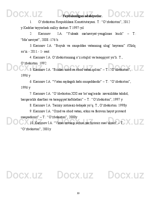 Foydalanilgan adabiyotlar.
1. O‘zbekiston Respublikasi Konstitutsiyasi. T.: “O‘zbekiston”, 2012 
y. Kadrlar tayyorlash milliy dasturi T.1997-yil
2. Karimov     I.A.   “Yuksak   ma'naviyat-yengilmas   kuch”   –   T.:
“Ma’naviyat”, 2008.-176 b. 
3. Karimov   I.A.   “Buyuk   va   muqaddas   vatanning   ulug‘   bayrami”   //Xalq
so‘zi.- 2011.- 1- sent.
4. Karimov I.A. O‘zbekistonning o‘z istiqlol va taraqqiyot yo‘li. T., 
O‘zbekiston. 1992.
5. Karimov I.A. “Bizdan ozod va obod vatan qolsin” – T.: “O‘zbekiston”, 
1996 y 
6. Karimov I.A. “Vatan sajdagoh kabi muqaddasdir” – T.: “O‘zbekiston”, 
1996 y
7. Karimov I.A. “O‘zbekiston XXI asr bo‘sag‘asida: xavsizlikka tahdid, 
barqarorlik shartlari va taraqqiyat kafolatlari” – T.: “O‘zbekiston”, 1997 y 
8. Karimov I.A. Tarixiy xotirasiz-kelajak yo‘q. T., O‘zbekiston.  1998y
9. Karimov I.A. “Ozod va obod vatan, erkin va farovon hayot provard 
maqsadimiz” – T.: “O‘zbekiston”, 2000y
10. Karimov I.A. “Vatan ravnaqi uchun xar birimiz mas’ulmiz” – T.: 
“O‘zbekiston”, 2001y 
33 