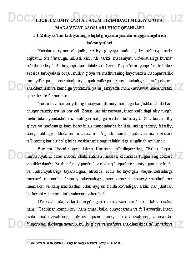 I.BOB.   UMUMIY O’RTA TA’LIM TIZIMIDAGI MILLIY G’OYA,
MANAVIYAT ASOSLARI HUQUQFANLARI  
1.1 Milliy ta’lim-tarbiyaning istiqlol g‘oyasini yoshlar ongiga singdirish
imkoniyatlari.
Yoshlarni   iymon-e’tiqodli,   milliy   g‘oyaga   sadoqat,   bir-birlariga   mehr
oqibatni,   o‘z   Vataniga,   millati,   dini,   tili,   tarixi,   madaniyati   urf-odatlariga   hurmat
ruhida   tarbiyalash   bugungi   kun   talabidir.   Zero,   fuqarolarni   yangicha   tafakkur
asosida tarbiyalash orqali milliy g‘oya va mafkuraning hayotbaxsh insonparvarlik
tomoyillariga,   umumbashariy   qadriyatlarga   mos   keladigan   xulq-atvorni
shakllantirish va kamolga yetkazish, ya’ni jamiyatda mehr-muruvvat madaniyatini
qaror toptirish mumkin. 
Yurtimizda har bir yilning muayyan ijtimoiy masalaga bag‘ishlanishida ham
chuqur ramziy ma’no bor  edi. Zotan, har bir narsaga,  inson qalbidagi  oliy tuyg‘u
mehr   bilan   yondashilmasa   kutilgan   natijaga   erishib   bo‘lmaydi.   Shu   bois   milliy
g‘oya  va  mafkuraga  ham  ixlos  bilan  munosabatda  bo‘lish,  uning  tarixiy,  falsafiy,
diniy,   ahloqiy   ildizlarini   muntazam   o‘rganib   borish,   ajdodlarimiz   merosini
ta’limning har bir bo‘g‘inida yoshlarimiz ongi tafakkuriga singdirish muhimdir.
Birinchi   Prezidentimiz   Islom   Karimov   ta’kidlaganidek,   “Erkin   fuqaro
ma’naviyatini,  ozod  shaxsni  shakllantirish  masalasi   oldimizda turgan  eng dolzarb
vazifalardandir. Boshqacha aytganda, biz o‘z haq-huquqlarini taniydigan, o‘z kuchi
va   imkoniyatlariga   tayanadigan,   atrofida   sodir   bo‘layotgan   voqea-hodisalarga
mustaqil   munosabat   bilan   yondashadigan,   ayni   zamonda   shaxsiy   manfaatlarini
mamlakat   va   xalq   manfaatlari   bilan   uyg‘un   holda   ko‘radigan   erkin,   har   jihatdan
barkamol insonlarni tarbiyalashimiz kerak” 2
. 
O‘z   navbatida,   yillarda   belgilangan   maxsus   vazifalar   bir   martalik   harakat
ham,   “Tadbirlar   kompleksi”   ham   emas,   balki   dunyoqarash   va   fe’l-atvordir,   inson
ichki   ma’naviyatining   tarkibiy   qismi   jamiyat   madaniyatining   alomatidir.
Yuqoridagi fikrlarga tayanib, milliy g‘oya va mafkura shakllanishida ta’lim tarbiya
2
  Islom Karimov. O’zbekiston XXI asrga intilmoqda Tashkent.  1999y. 17-18 betlar. 
6 