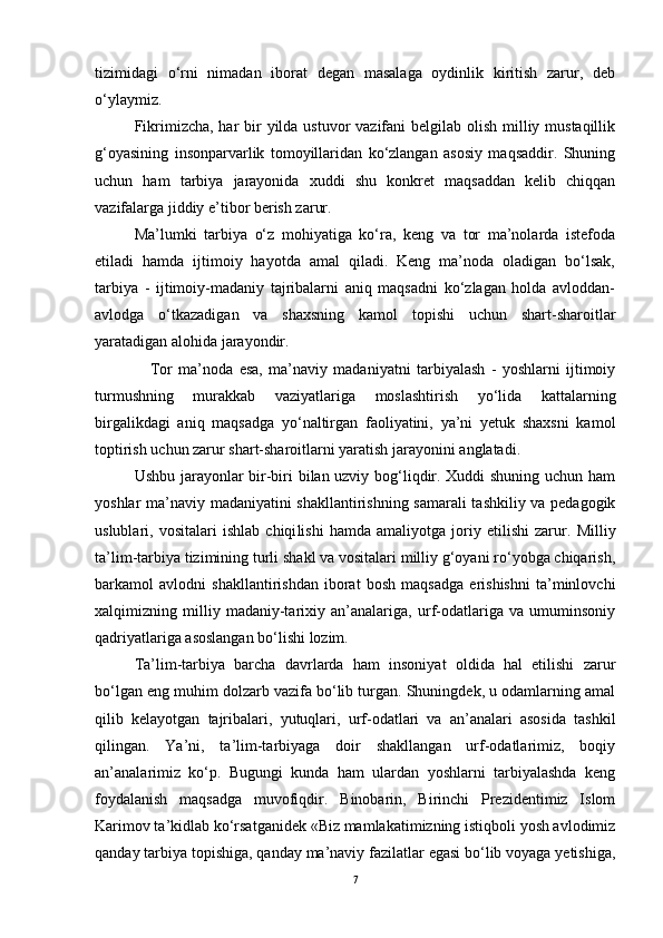 tizimidagi   o‘rni   nimadan   iborat   degan   masalaga   oydinlik   kiritish   zarur,   deb
o‘ylaymiz. 
Fikrimizcha, har bir yilda ustuvor vazifani  belgilab olish milliy mustaqillik
g‘oyasining   insonparvarlik   tomoyillaridan   ko‘zlangan   asosiy   maqsaddir.   Shuning
uchun   ham   tarbiya   jarayonida   xuddi   shu   konkret   maqsaddan   kelib   chiqqan
vazifalarga jiddiy e’tibor berish zarur. 
Ma’lumki   tarbiya   o‘z   mohiyatiga   ko‘ra,   keng   va   tor   ma’nolarda   istefoda
etiladi   hamda   ijtimoiy   hayotda   amal   qiladi.   Keng   ma’noda   oladigan   bo‘lsak,
tarbiya   -   ijtimoiy-madaniy   tajribalarni   aniq   maqsadni   ko‘zlagan   holda   avloddan-
avlodga   o‘tkazadigan   va   shaxsning   kamol   topishi   uchun   shart-sharoitlar
yaratadigan alohida jarayondir. 
Tor   ma’noda   esa,   ma’naviy   madaniyatni   tarbiyalash   -   yoshlarni   ijtimoiy
turmushning   murakkab   vaziyatlariga   moslashtirish   yo‘lida   kattalarning
birgalikdagi   aniq   maqsadga   yo‘naltirgan   faoliyatini,   ya’ni   yetuk   shaxsni   kamol
toptirish uchun zarur shart-sharoitlarni yaratish jarayonini anglatadi. 
Ushbu jarayonlar bir-biri bilan uzviy bog‘liqdir. Xuddi shuning uchun ham
yoshlar ma’naviy   madaniyatini shakllantirishning samarali  tashkiliy va pedagogik
uslublari,   vositalari   ishlab   chiqi li shi   hamda   amaliyotga   joriy   etilishi   zarur .   Milliy
ta’lim-tarbiya tizimining turli shakl va vositalari milliy g‘oyani ro‘yobga chiqarish,
barkamol   avlodni   shakllantirishdan   iborat   bosh   maqsadga   erishishni   ta’minlovchi
xalqimizning   milliy   madaniy-tarixiy   an’analariga,   urf-odatlariga   va   umuminsoniy
qadriyatlariga asoslangan bo‘lishi lozim. 
Ta’lim-tarbiya   barcha   davrlarda   ham   insoniyat   oldida   hal   etilishi   zarur
bo‘lgan eng muhim dolzarb vazifa bo‘lib turgan. Shuningdek, u odamlarning amal
qilib   kelayotgan   tajribalari,   yutuqlari,   urf-odatlari   va   an’analari   asosida   tashkil
qilingan.   Ya’ni,   ta’lim-tarbiyaga   doir   shakllangan   urf-odatlarimiz,   boqiy
an’analarimiz   ko‘p.   Bugungi   kunda   ham   ulardan   yoshlarni   tarbiyalashda   keng
foydalanish   maqsadga   muvofiqdir.   Binobarin,   Birinchi   Prezidentimiz   Islom
Karimov ta’kidlab ko‘rsatganidek «Biz mamlakatimizning istiqboli yosh avlodimiz
qanday tarbiya topishiga, qanday ma’naviy fazilatlar egasi bo‘lib voyaga yetishiga,
7 