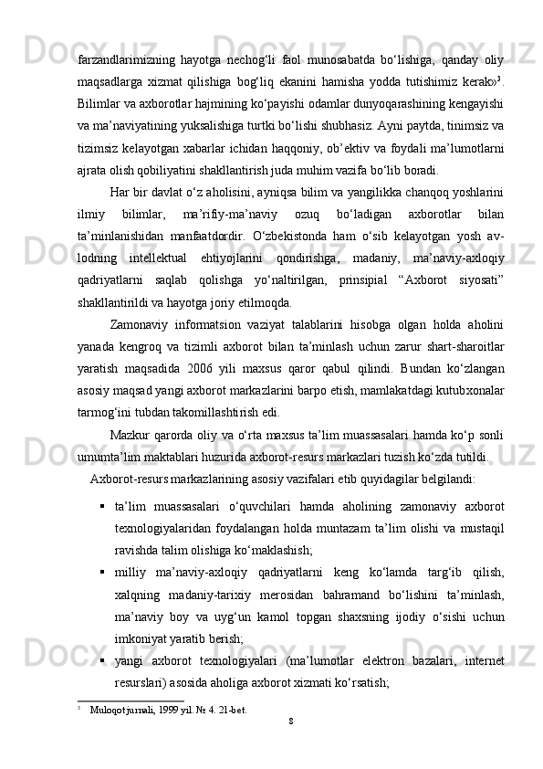 farzandlarimizning   hayotga   nechog‘li   faol   munosabatda   bo‘lishiga,   qanday   oliy
maqsadlarga   xizmat   qilishiga   bog‘liq   ekanini   hamisha   yodda   tutishimiz   kerak» 3
.
Bilimlar va axborotlar hajmining ko‘payishi odamlar dunyoqarashining kengayishi
va ma’naviyatining yuksalishiga turtki bo‘lishi shubhasiz. Ayni paytda, tinimsiz va
tizimsiz  kelayotgan  xabarlar   ichidan haqqoniy,  ob’ektiv  va  foydali   ma’lumotlarni
ajrata olish qobiliyatini shakllantirish juda muhim vazifa bo‘lib boradi. 
Har bir davlat o‘z aholisini, ayniqsa bilim va yangilikka chanqoq yoshlarini
ilmiy   bilimlar,   ma’rifiy-ma’naviy   ozuq   bo‘ladigan   axborotlar   bilan
ta’minlanishidan   manfaatdordir.   O‘zbekistonda   ham   o‘sib   kelayotgan   yosh   av -
lodning   intellektual   ehtiyojlarini   qondirishga,   ma daniy,   ma’naviy-axloqiy
qadriyatlarni   saqlab   qolishga   yo‘naltirilgan,   prinsipial   “Axborot   siyosati”
shakllantirildi va hayotga joriy etilmoqda. 
Zamonaviy   informatsion   vaziyat   talablarini   hisobga   olgan   holda   aholini
yanada   kengroq   va   tizimli   axbo rot   bilan   ta’minlash   uchun   zarur   shart-sharoitlar
yara tish   maqsadida   2006   yili   maxsus   qaror   qabul   qilindi.   Bundan   ko‘zlangan
asosiy maqsad yangi axborot markazlarini barpo etish, mamlakatdagi kutub xonalar
tarmog‘ini tubdan takomillashti rish edi. 
Mazkur qarorda oliy va o‘rta maxsus ta’lim muassasalari  hamda ko‘p sonli
umumta’lim maktablari huzurida axborot-resurs markazlari tuzish ko‘zda tutildi. 
Axbo rot-resurs markazlarining asosiy vazifalari etib quyidagilar belgilandi: 
 ta’lim   muassasalari   o‘quvchilari   hamda   aholi ning   zamonaviy   axborot
texnologiyalaridan   foyda langan   holda   muntazam   ta’ lim   olishi   va   mustaqil
ra vishda talim olishiga ko‘maklashish; 
 milliy   ma’naviy-axlo qiy   qadriyatlarni   keng   ko‘lamda   targ‘ib   qilish,
xalqning   madaniy-tarixiy   merosidan   bahramand   bo‘li shini   ta’minlash,
ma’naviy   boy   va   uyg‘un   kamol   topgan   shaxsning   ijodiy   o‘sishi   uchun
imkoniyat yaratib be rish;
 yangi   axborot   texno logiyalari   (ma’lumotlar   elektron   bazalari,   inter net
resurslari) asosida aholiga axborot xizmati ko‘rsatish;
3
 Muloqot jurnali, 1999 yil. № 4. 21-bet. 
8 
