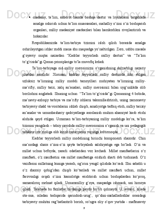  madaniy,   ta’lim,   axbo rot   hamda   boshqa   dastur   va   loyihalarni   birgalikda
amalga oshirish uchun ta’ lim muassasalari, mahal liy o‘zini o‘zi boshqarish
organlari,   milliy   madani yat   markazlari   bilan   ham korlikni   rivojlantirish   va
hokazolar. 
Respublikamizda   ta’lim-tarbiya   tizimini   isloh   qilish   borasida   amalga
oshirilayotgan ishlar xuddi mana shu maqsadga yo‘naltirilgan. Zero, ushbu masala
g‘oyaviy   nuqtai   nazardan   “Kadrlar   tayyorlash   milliy   dasturi”   va   “Ta’lim
to‘g‘risida”gi Qonun prinsiplariga to‘la muvofiq keladi. 
Ta’lim-tarbiyaga   oid   milliy   merosimizni   o‘rganishning   dolzarbligi   nazariy
jihatdan   asoslidir.   Xususan,   kadrlar   tayyorlash   milliy   dasturida   zikr   etilgan
uzluksiz   ta’limning   milliy   modeli   tamoyillari   mohiyatan   ta’limning   milliy-
ma’rifiy,   milliy   tarix,   xalq   an’analari,   milliy   merosimiz   bilan   uyg‘unlikda   olib
borilishini  anglatadi. Shuning uchun   “Ta’lim to‘g‘risida”gi  Qonunning 4-bobida,
ma’naviy-axloqiy   tarbiya   va   ma’rifiy   ishlarni   takomillashtirish,   uning   zamonaviy
tarbiyaviy shakl va vositalarini ishlab chiqib, amaliyotga tadbiq etish, milliy tarixiy
an’analar   va   umumbashariy   qadriyatlarga   asoslanish   muhim   ahamiyat   kasb   etishi
alohida   qayd   etilgan.   Umuman   ta’lim-tarbiyaning   milliy   modeliga   ko‘ra,   ta’lim
tizimini yangilash – tabiiy ravishda milliy merosimizni o‘rganish va uni pedagogik
tafakkur iste’moliga olib kirish zaruriyatini vujudga keltirmoqda.
Kadrlar   tayyorlash   milliy   modelining   birinchi   komponenti   shaxsdir.   Chin
ma’nodagi   shaxs   o‘zini-o‘zi   qayta   tarbiyalash   salohiyatiga   ega   bo‘ladi.   O‘zi   va
millat   uchun   befoyda,   zararli   odatlaridan   voz   kechadi.   Millat   manfaatlarini   o‘z
manfaati,   o‘z   manfaatini   esa   millat   manfaatiga   erishish   sharti   deb   tushunadi.   O‘z
vazifasini millatning kuniga yarash, og‘irini yengil qilishda ko‘radi. Shu sababli u
o‘z   shaxsiy   qobig‘idan   chiqib   ko‘tariladi   va   millat   manfaati   uchun,   millat
farovonligi   orqali   o‘zini   kamolotga   erishtirish   uchun   boshqalardan   ko‘proq,
samaraliroq   mehnat   qiladi.   Umummilliy   g‘oya,   maqsadga   ishonadi,   uni   himoya
qiladi.   Talabada   bu   fazilatlar   birdaniga   paydo   bo‘lib   qolmaydi.   U,   avvalo,   oilada
ota-ona,   oiladan   tashqarida   qarindosh-urug‘,   qo‘shni-mahalladoshlar   orasidagi
tarbiyaviy muhitni rag‘batlantirib borish, so‘ngra oliy o‘quv yurtida - mafkuraviy
9 