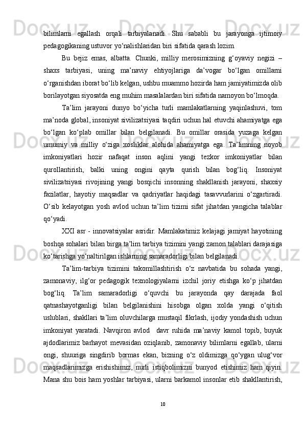 bilimlarni   egallash   orqali   tarbiyalanadi.   Shu   sababli   bu   jarayonga   ijtimoiy
pedagogikaning ustuvor yo‘nalishlaridan biri sifatida qarash lozim.   
Bu   bejiz   emas,   albatta.   Chunki,   milliy   merosimizning   g‘oyaviy   negizi   –
shaxs   tarbiyasi,   uning   ma’naviy   ehtiyojlariga   da’vogar   bo‘lgan   omillarni
o‘rganishdan iborat bo‘lib kelgan, ushbu muammo hozirda ham jamiyatimizda olib
borilayotgan siyosatda eng muhim masalalardan biri sifatida namoyon bo‘lmoqda. 
Ta’lim   jarayoni   dunyo   bo‘yicha   turli   mamlakatlarning   yaqinlashuvi,   tom
ma’noda global, insoniyat sivilizatsiyasi taqdiri uchun hal etuvchi ahamiyatga ega
bo‘lgan   ko‘plab   omillar   bilan   belgilanadi.   Bu   omillar   orasida   yuzaga   kelgan
umumiy   va   milliy   o‘ziga   xosliklar   alohida   ahamiyatga   ega.   Ta’limning   noyob
imkoniyatlari   hozir   nafaqat   inson   aqlini   yangi   tezkor   imkoniyatlar   bilan
qurollantirish,   balki   uning   ongini   qayta   qurish   bilan   bog‘liq.   Insoniyat
sivilizatsiyasi   rivojining   yangi   bosqichi   insonning   shakllanish   jarayoni,   shaxsiy
fazilatlar,   hayotiy   maqsadlar   va   qadriyatlar   haqidagi   tasavvurlarini   o‘zgartiradi.
O‘sib   kelayotgan   yosh   avlod   uchun   ta’lim   tizimi   sifat   jihatdan   yangicha   talablar
qo‘yadi.
XXI  asr  - innovatsiyalar  asridir. Mamlakatimiz  kelajagi  jamiyat  hayotining
boshqa sohalari bilan birga ta’lim tarbiya tizimini yangi zamon talablari darajasiga
ko‘tarishga yo‘naltirilgan ishlarning samaradorligi bilan belgilanadi. 
Ta’lim-tarbiya   tizimini   takomillashtirish   o‘z   navbatida   bu   sohada   yangi,
zamonaviy,   ilg‘or   pedagogik   texnologiyalarni   izchil   joriy   etishga   ko‘p   jihatdan
bog‘liq.   Ta’lim   samaradorligi   o‘quvchi   bu   jarayonda   qay   darajada   faol
qatnashayotganligi   bilan   belgilanishini   hisobga   olgan   xolda   yangi   o‘qitish
uslublari, shakllari  ta’lim  oluvchilarga mustaqil  fikrlash, ijodiy yondashish  uchun
imkoniyat   yaratadi.   Navqiron   avlod     davr   ruhida   ma’naviy   kamol   topib,   buyuk
ajdodlarimiz   barhayot   mevasidan   oziqlanib,   zamonaviy   bilimlarni   egallab,   ularni
ongi,   shuuriga   singdirib   bormas   ekan,   bizning   o‘z   oldimizga   qo‘ygan   ulug‘vor
maqsadlarimizga   erishishimiz,   nurli   istiqbolimizni   bunyod   etishimiz   ham   qiyin.
Mana shu bois ham yoshlar tarbiyasi, ularni barkamol insonlar etib shakllantirish,
10 