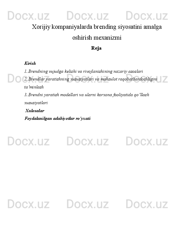 Xorijiy kompaniyalarda br е nding siyosatini amalga
oshirish m е xanizmi
Reja 
 
Kirish 
1. Brendning vujudga kelishi va rivojlanishining nazariy asoslari 
2. Brendlar yaratishning xususiyatlari va mahsulot raqobatbardoshligini 
ta’minlash 
3. Brendni yaratish modellari va ularni korxona faoliyatida qo’llash 
xususiyatlari 
 Xulosalar  
Foydalanilgan adabiyotlar ro’yxati 
 
 
 
 
 
 
 
 
 
 
 
  