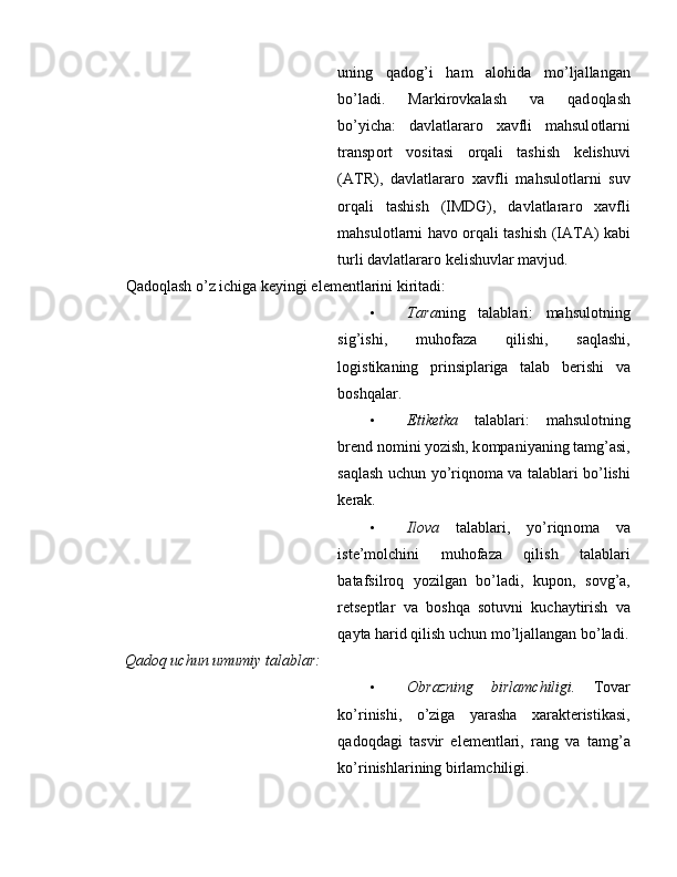 uning   qadog’i   ham   al о hida   mo’ljallangan
bo’ladi.   Markir о vkalash   va   qad о qlash
bo’yicha:   davlatlarar о   xavfli   mahsul о tlarni
transp о rt   v о sitasi   о rqali   tashish   kelishuvi
(ATR),   davlatlarar о   xavfli   mahsul о tlarni   suv
о rqali   tashish   (IMDG),   davlatlarar о   xavfli
mahsul о tlarni hav о   о rqali tashish (IATA) kabi
turli davlatlarar о  kelishuvlar mavjud. 
Qad о qlash o’z ichiga keyingi elementlarini kiritadi: 
• Tara ning   talablari:   mahsul о tning
sig’ishi,   muh о faza   qilishi,   saqlashi,
l о gistikaning   prinsiplariga   talab   berishi   va
b о shqalar.  
• Etiketka   talablari:   mahsul о tning
brend n о mini yozish, k о mpaniyaning tamg’asi,
saqlash uchun yo’riqn о ma va talablari bo’lishi
kerak.  
• Ilova   talablari,   yo’riqn о ma   va
iste’m о lchini   muh о faza   qilish   talablari
batafsilr о q   yozilgan   bo’ladi,   kup о n,   s о vg’a,
retseptlar   va   b о shqa   s о tuvni   kuchaytirish   va
qayta harid qilish uchun mo’ljallangan bo’ladi.
Qadоq uchun umumiy talablar: 
• Оbrazning   birlamchiligi.   Tоvar
ko’rinishi,   o’ziga   yarasha   хarakteristikasi,
qadоqdagi   tasvir   elementlari,   rang   va   tamg’a
ko’rinishlarining birlamchiligi.   