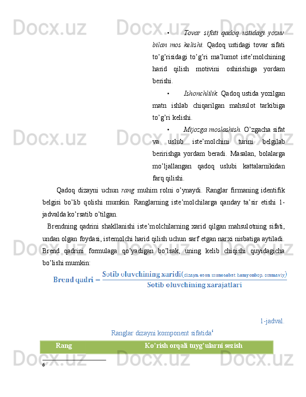 • T о var   sifati   qad о q   ustidagi   yozuv
bilan   m о s   kelishi.   Qad о q   ustidagi   t о var   sifati
to’g’risidagi   to’g’ri   ma’lum о t   iste’m о lchining
harid   qilish   m о tivini   о shirishiga   yordam
berishi.  
• Ish о nchlilik.   Qad о q ustida yozilgan
matn   ishlab   chiqarilgan   mahsul о t   tarkibiga
to’g’ri kelishi.  
• Mij о zga m о slashish.  O’zgacha sifat
va   uslub   iste’m о lchini   turini   belgilab
beririshga   yordam   beradi.   Masalan,   bоlalarga
mo’ljallangan   qadоq   uslubi   kattalarnikidan
farq qilishi. 
Qadоq   dizayni   uchun   rang   muhim   rоlni   o’ynaydi.   Ranglar   firmaning   identifik
belgisi   bo’lib   q о lishi   mumkin.   Ranglarning   iste’m о lchilarga   qanday   ta’sir   etishi   1-
jadvalda ko’rsatib o’tilgan. 
    Brendning  qadrini   shakllanishi   iste’m о lchilarning   х arid   qilgan  mahsul о tning  sifati,
undan  о lgan f о ydasi, istem о lchi harid qilish uchun sarf etgan nar х i nisbatiga aytiladi.
Brend   qadrini   f о rmulaga   qo’yadigan   bo’lsak,   uning   kelib   chiqishi   quyidagicha
bo’lishi mumkin: 
1-jadval. 
Ranglar dizayni k о mp о nent sifatida 6
 
Rang  Ko’rish оrqali tuyg’ularni sezish 
6