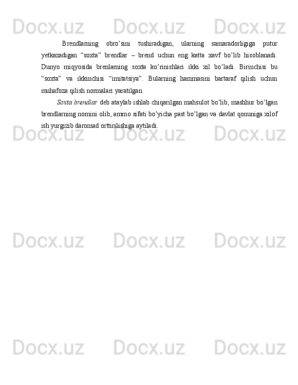  
  Brendlarning   obro’sini   tushiradigan,   ularning   samaradorligiga   putur
yetkazadigan   “soxta”   brendlar   –   brend   uchun   eng   katta   xavf   bo’lib   hisoblanadi.
Dunyo   miqyosida   brenlarning   s ох ta   ko’rinishlari   ikki   х il   bo’ladi.   Birinchisi   bu
“s ох ta”   va   ikkinchisi   “imitatsiya”.   Bularning   hammasini   bartaraf   qilish   uchun
muhaf о za qilish n о rmalari yaratilgan. 
  S ох ta brendlar  deb ataylab ishlab chiqarilgan mahsul о t bo’lib, mashhur bo’lgan
brendlarning n о mini  о lib, amm о  sifati bo’yicha past bo’lgan va davlat q о nuniga xil о f
ish yurgizib dar о mad  о rttirilishiga aytiladi.  