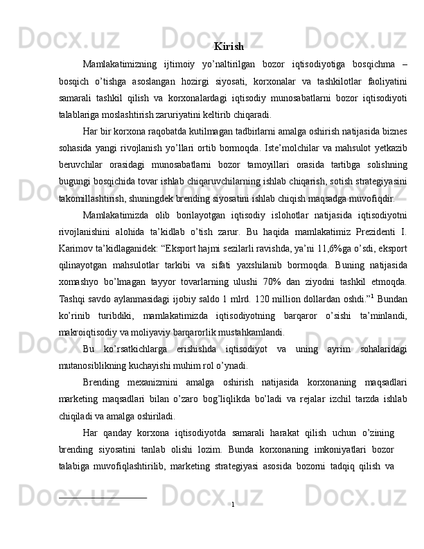 Kirish 
Mamlakatimizning   ijtimoiy   yo’naltirilgan   bozor   iqtisodiyotiga   bosqichma   –
bosqich   o’tishga   asoslangan   hozirgi   siyosati,   korxonalar   va   tashkilotlar   faoliyatini
samarali   tashkil   qilish   va   korxonalardagi   iqtisodiy   munosabatlarni   bozor   iqtisodiyoti
talablariga moslashtirish zaruriyatini keltirib chiqaradi. 
Har bir korxona raqobatda kutilmagan tadbirlarni amalga oshirish natijasida biznes
sohasida   yangi   rivojlanish   yo’llari   ortib   bormoqda.   Iste’molchilar   va   mahsulot   yetkazib
beruvchilar   orasidagi   munosabatlarni   bozor   tamoyillari   orasida   tartibga   solishning
bugungi bosqichida tovar ishlab chiqaruvchilarning ishlab chiqarish, sotish strategiyasini
takomillashtirish, shuningdek brending siyosatini ishlab chiqish maqsadga muvofiqdir. 
Mamlakatimizda   olib   borilayotgan   iqtisodiy   islohotlar   natijasida   iqtisodiyotni
rivojlanishini   alohida   ta’kidlab   o’tish   zarur.   Bu   haqida   mamlakatimiz   Prezidenti   I.
Karimov ta’kidlaganidek: “Eksport hajmi sezilarli ravishda, ya’ni 11,6%ga o’sdi, eksport
qilinayotgan   mahsulotlar   tarkibi   va   sifati   yaxshilanib   bormoqda.   Buning   natijasida
xomashyo   bo’lmagan   tayyor   tovarlarning   ulushi   70%   dan   ziyodni   tashkil   etmoqda.
Tashqi savdo aylanmasidagi ijobiy saldo 1 mlrd. 120 million dollardan oshdi.” 1
  Bundan
ko’rinib   turibdiki,   mamlakatimizda   iqtisodiyotning   barqaror   o’sishi   ta’minlandi,
makroiqtisodiy va moliyaviy barqarorlik mustahkamlandi. 
Bu   ko’rsatkichlarga   erishishda   iqtisodiyot   va   uning   ayrim   sohalaridagi
mutanosiblikning kuchayishi muhim rol o’ynadi. 
Brending   mexanizmini   amalga   oshirish   natijasida   korxonaning   maqsadlari
marketing   maqsadlari   bilan   o’zaro   bog’liqlikda   bo’ladi   va   rejalar   izchil   tarzda   ishlab
chiqiladi va amalga oshiriladi. 
Har   qanday   korxona   iqtisodiyotda   samarali   harakat   qilish   uchun   o’zining
brending   siyosatini   tanlab   olishi   lozim.   Bunda   korxonaning   imkoniyatlari   bozor
talabiga   muvofiqlashtirilib,   marketing   strategiyasi   asosida   bozorni   tadqiq   qilish   va
1