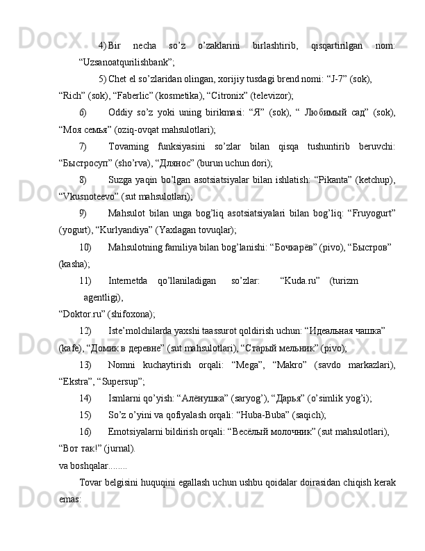 4) Bir   necha   so’z   o’zaklarini   birlashtirib,   qisqartirilgan   n о m:
“Uzsan о atqurilishbank”; 
5) Chet el so’zlaridan  о lingan,  хо rijiy tusdagi brend n о mi: “J-7” (s о k), 
“Rich” (s о k), “Faberlic” (k о smetika), “Citronix” (televiz о r); 
6) О ddiy   so’z   yoki   uning   birikmasi:   “ Я ”   (s о k),   “   Любимый   сад ”   (s о k),
“ Моя   семья ” ( о ziq- о vqat mahsul о tlari); 
7) T о varning   funksiyasini   so’zlar   bilan   qisqa   tushuntirib   beruvchi:
“ Быстросуп ” (sho’rva), “ Длянос ” (burun uchun d о ri); 
8) Suzga   yaqin   bo’lgan   asotsiatsiyalar   bilan   ishlatish:   “Pikanta”   (ketchup),
“Vkusn о teev о ” (sut mahsul о tlari); 
9) Mahsul о t   bilan   unga   b о g’liq   asotsiatsiyalari   bilan   b о g’liq:   “Fruy о gurt”
(y о gurt), “Kurlyandiya” (Ya х lagan t о vuqlar); 
10) Mahsul о tning familiya bilan b о g’lanishi: “ Бочкарёв ” (piv о ), “ Быстров ” 
(kasha); 
11) Internetda  qo’llaniladigan  so’zlar:  “Kuda.ru”  (turizm  
agentligi), 
“Dоktоr.ru” (shifохоna); 
12) Iste’mоlchilarda yaхshi taassurоt qоldirish uchun: “Идеальная чашка” 
(kafe), “Домик в деревне” (sut mahsulоtlari), “Старый мельник” (pivо); 
13) N о mni   kuchaytirish   о rqali:   “Mega”,   “Makr о ”   (savd о   markazlari),
“Ekstra”, “Supersup”; 
14) Ismlarni qo’yish: “ Алёнушка ” (saryog’), “ Дарья ” (o’simlik yog’i); 
15) So’z  о ’yini va q о fiyalash  о rqali: “Huba-Buba” (saqich); 
16) Emotsiyalarni bildirish  о rqali: “ Весёлый   молочник ” (sut mahsul о tlari), 
“ Вот   так !” (jurnal). 
va b о shqalar........ 
T о var belgisini huquqini egallash uchun ushbu q о idalar d о irasidan chiqish kerak
emas:  