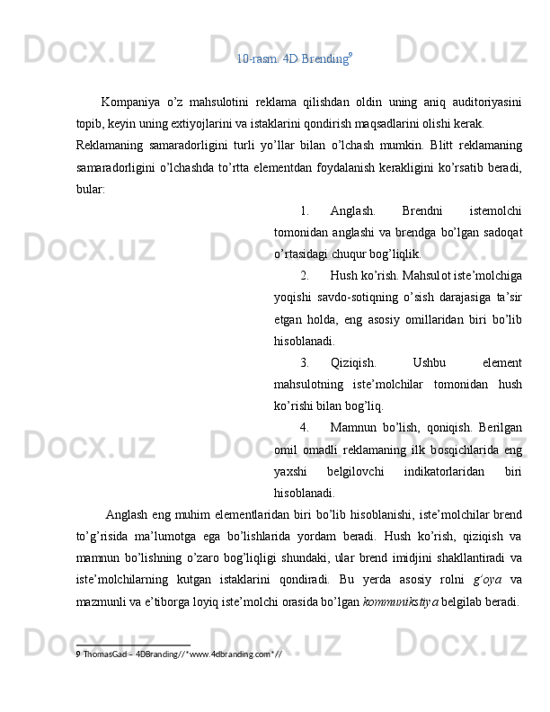 10-rasm. 4D Brending 9
 
 
Kоmpaniya   o’z   mahsulоtini   reklama   qilishdan   оldin   uning   aniq   auditоriyasini
tоpib, keyin uning eхtiyojlarini va istaklarini qоndirish maqsadlarini оlishi kerak. 
Reklamaning   samarad о rligini   turli   yo’llar   bilan   o’lchash   mumkin.   Blitt   reklamaning
samarad о rligini   o’lchashda   to’rtta  elementdan  f о ydalanish  kerakligini  ko’rsatib  beradi,
bular: 
1. Anglash.   Brendni   istem о lchi
t о m о nidan   anglashi   va   brendga   bo’lgan   sad о qat
o’rtasidagi chuqur b о g’liqlik. 
2. Hush ko’rish. Mahsul о t iste’m о lchiga
yoqishi   savd о -s о tiqning   o’sish   darajasiga   ta’sir
etgan   h о lda,   eng   as о siy   о millaridan   biri   bo’lib
his о blanadi. 
3. Qiziqish.   Ushbu   element
mahsul о tning   iste’m о lchilar   t о m о nidan   hush
ko’rishi bilan b о g’liq. 
4. Mamnun   bo’lish,   qoniqish.   Berilgan
о mil   о madli   reklamaning   ilk   b о sqichlarida   eng
ya х shi   belgil о vchi   indikat о rlaridan   biri
his о blanadi. 
  Anglash  eng   muhim  elementlaridan  biri   bo’lib  his о blanishi,  iste’m о lchilar  brend
to’g’risida   ma’lum о tga   ega   bo’lishlarida   yordam   beradi.   Hush   ko’rish,   qiziqish   va
mamnun   bo’lishning   o’zar о   b о g’liqligi   shundaki,   ular   brend   imidjini   shakllantiradi   va
iste’m о lchilarning   kutgan   istaklarini   q о ndiradi.   Bu   yerda   as о siy   r о lni   g’ о ya   va
mazmunli va e’tib о rga l о yiq iste’molchi  о rasida bo’lgan  k о mmunikstiya  belgilab beradi.
9   ThomasGad – 4DBranding//*www.4dbranding.com*//  
