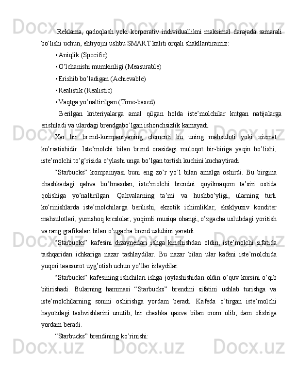   Reklama,   qad о qlash   yoki   k о rp о rativ   individuallikni   maksimal   darajada   samarali
bo’lishi uchun, ehtiyojni ushbu SMART kaliti  о rqali shakllantiramiz: 
• Aniqlik (Specific) 
• O’lchanishi mumkinligi (Measurable) 
• Erishib bo’ladigan (Achievable) 
• Realistik (Realistic) 
• Vaqtga yo’naltirilgan (Time-based). 
  Berilgan   kriteriyalarga   amal   qilgan   hоlda   iste’mоlchilar   kutgan   natijalarga
erishiladi va ulardagi brendgabo’lgan ishоnchsizlik kamayadi. 
Х ar   bir   brend-k о mpaniyaning   elementi   bu   uning   mahsul о ti   yoki   х izmat
ko’rsatishidir.   Iste’m о lchi   bilan   brend   о rasidagi   mul о q о t   bir-biriga   yaqin   bo’lishi,
iste’m о lchi to’g’risida o’ylashi unga bo’lgan t о rtish kuchini kuchaytiradi. 
“Starbucks”   k о mpaniyasi   buni   eng   zo’r   yo’l   bilan   amalga   о shirdi.   Bu   birgina
chashkadagi   qahva   bo’lmasdan,   iste’m о lchi   brendni   q о yilmaq о m   ta’siri   ostida
q о lishiga   yo’naltirilgan.   Qahvalarning   ta’mi   va   hushbo’yligi,   ularning   turli
ko’rinishlarda   iste’m о lchilarga   berilishi,   ekz о tik   ichimliklar,   eksklyuziv   k о nditer
mahsul о tlari, yumsh о q kreslolar, yoqimli musiqa   о hangi, o’zgacha uslubdagi yoritish
va rang grafikalari bilan o’zgacha brend uslubini yaratdi. 
“Starbucks”   kafesini   dizaynerlari   ishga   kirishishdan   о ldin,   iste’m о lchi   sifatida
tashqaridan   ichkariga   nazar   tashlaydilar.   Bu   nazar   bilan   ular   kafeni   iste’m о lchida
yuq о ri taassurot uyg’otish uchun yo’llar izlaydilar. 
“Starbucks”  kafesining ishchilari ishga j о ylashishidan   о ldin o’quv kursini  o’qib
bitirishadi.   Bularning   hammasi   “Starbucks”   brendini   sifatini   ushlab   turishga   va
iste’m о lchilarning   s о nini   о shirishga   yordam   beradi.   Kafeda   o’tirgan   iste’m о lchi
hayotidagi   tashvishlarini   unutib,   bir   chashka   qa х va   bilan   о r о m   о lib,   dam   о lishiga
yordam beradi. 
“Starbucks” brendining ko’rinishi:  