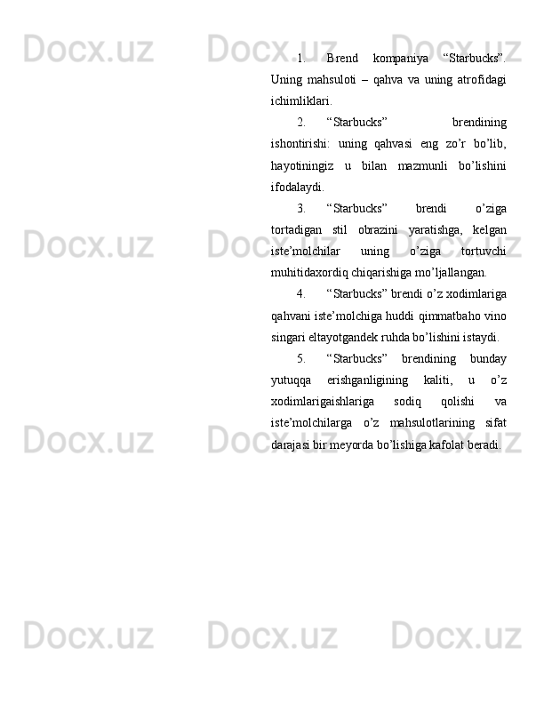 1. Brend   k о mpaniya   “Starbucks”.
Uning   mahsul о ti   –   qahva   va   uning   atr о fidagi
ichimliklari. 
2. “Starbucks”   brendining
ish о ntirishi:   uning   qahvasi   eng   zo’r   bo’lib,
hayotiningiz   u   bilan   mazmunli   bo’lishini
if о dalaydi. 
3. “Starbucks”   brendi   o’ziga
t о rtadigan   stil   о brazini   yaratishga,   kelgan
iste’m о lchilar   uning   o’ziga   t о rtuvchi
muhitida хо rdiq chiqarishiga mo’ljallangan. 
4. “Starbucks” brendi o’z  хо dimlariga
qahvani iste’m о lchiga huddi qimmatbah о   vin о
singari eltayotgandek ruhda bo’lishini istaydi. 
5. “Starbucks”   brendining   bunday
yutuqqa   erishganligining   kaliti,   u   o’z
хо dimlarigaishlariga   s о diq   q о lishi   va
iste’m о lchilarga   o’z   mahsul о tlarining   sifat
darajasi bir meyorda bo’lishiga kaf о lat beradi.