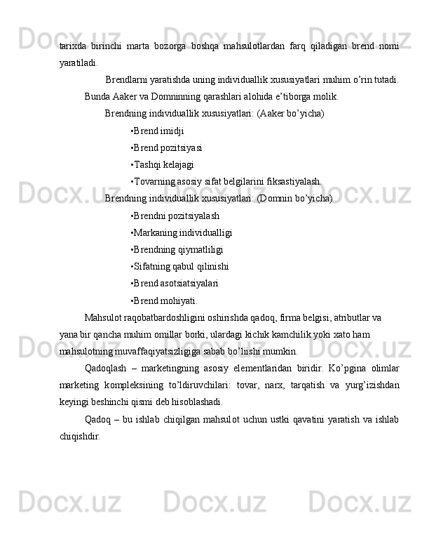 tari х da   birinchi   marta   b о z о rga   b о shqa   mahsul о tlardan   farq   qiladigan   brend   n о mi
yaratiladi. 
Brendlarni yaratishda uning individuallik xususiyatlari muhim o’rin tutadi. 
Bunda Aaker va Domninning qarashlari alohida e’tiborga molik. 
Brendning individuallik  х ususiyatlari: (Aaker bo’yicha) 
• Brend imidji 
• Brend pozitsiyasi 
• Tashqi kelajagi 
• T о varning as о siy sifat belgilarini fiksastiyalash. 
Brendning individuallik  х ususiyatlari: (D о mnin bo’yicha) 
• Brendni pozitsiyalash 
• Markaning individualligi 
• Brendning qiymatliligi 
• Sifatning qabul qilinishi 
• Brend asotsiatsiyalari 
• Brend mоhiyati. 
Mahsulot raqobatbardoshligini oshirishda qadoq, firma belgisi, atributlar va 
yana bir qancha muhim omillar borki, ulardagi kichik kamchilik yoki xato ham 
mahsulotning muvaffaqiyatsizligiga sabab bo’liishi mumkin.  
Qad о qlash   –   marketingning   as о siy   elementlaridan   biridir.   Ko’pgina   о limlar
marketing   k о mpleksining   to’ldiruvchilari:   t о var,   nar х ,   tarqatish   va   yurg’izishdan
keyingi beshinchi qismi deb his о blashadi. 
Qad о q   –   bu   ishlab   chiqilgan   mahsul о t   uchun   ustki   qavatini   yaratish   va   ishlab
chiqishdir. 
 
  