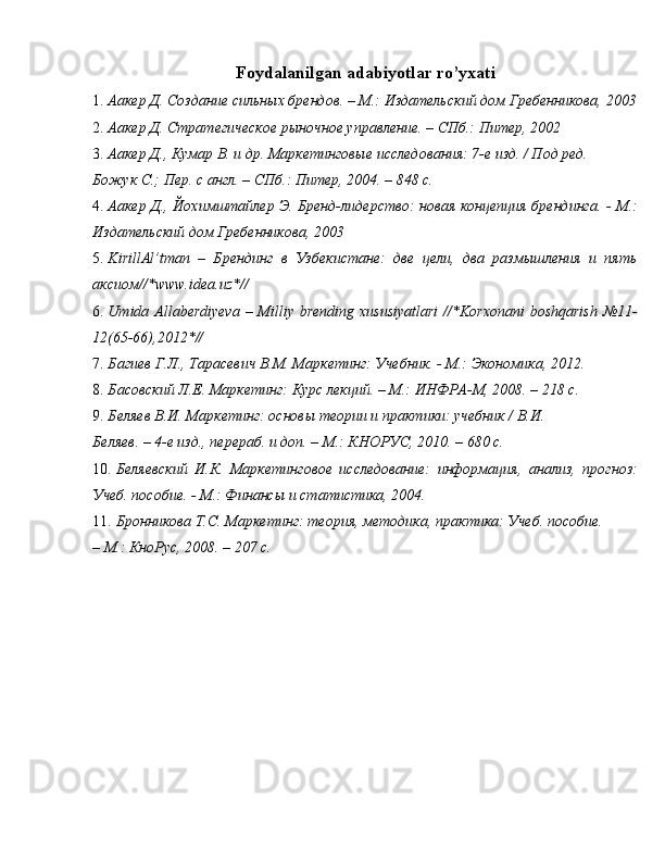 Foydalanilgan adabiyotlar ro’yxati 
1. Аакер Д. Создание сильных брендов. – М.: Издательский дом Гребенникова, 2003
2. Аакер Д. Стратегическое рыночное управление. – СПб.: Питер, 2002 
3. Аакер Д., Кумар В. и др. Маркетинговые исследования: 7-е изд. / Под ред. 
Божук С.; Пер. с англ. – СПб.: Питер, 2004. – 848 с. 
4. Аакер Д., Йохимштайлер Э. Бренд-лидерство: новая концепция брендинга. - М.:
Издательский дом Гребенникова, 2003 
5. KirillAl’tman   –   Брендинг   в   Узбекистане:   две   цели,   два   размышления   и   пять
аксиом//*www.idea.uz*// 
6. Umida Allaberdiyeva – Milliy brending xususiyatlari  //*Korxonani  boshqarish  №11-
12(65-66),2012*// 
7. Багиев Г.Л., Тарасевич В.М. Маркетинг: Учебник. - М.: Экономика, 2012. 
8. Басовский Л.Е. Маркетинг: Курс лекций. – М.: ИНФРА-М, 2008. – 218 с. 
9. Беляев В.И. Маркетинг: основы теории и практики: учебник / В.И.    
Беляев. – 4-е изд., перераб. и доп. – М.: КНОРУС, 2010. – 680 с. 
10. Беляевский   И.К.   Маркетинговое   исследование:   информация,   анализ,   прогноз:
Учеб. пособие. - М.: Финансы и статистика, 2004. 
11. Бронникова Т.С. Маркетинг: теория, методика, практика: Учеб. пособие. 
– М.: КноРус, 2008. – 207 с.  