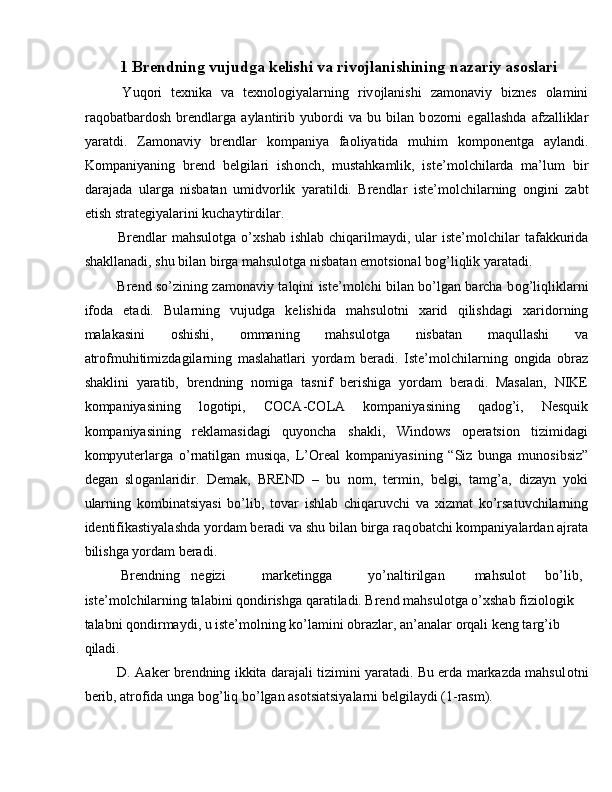 1   Brendning vujudga kelishi va riv о jlanishining nazariy as о slari
  Yuq о ri   te х nika   va   te х n о l о giyalarning   riv о jlanishi   zam о naviy   biznes   о lamini
raq о batbard о sh   brendlarga   aylantirib   yub о rdi   va   bu   bilan   b о z о rni   egallashda   afzalliklar
yaratdi.   Zam о naviy   brendlar   k о mpaniya   fa о liyatida   muhim   k о mp о nentga   aylandi.
K о mpaniyaning   brend   belgilari   ish о nch,   mustahkamlik,   iste’m о lchilarda   ma’lum   bir
darajada   ularga   nisbatan   umidv о rlik   yaratildi.   Brendlar   iste’m о lchilarning   о ngini   zabt
etish strategiyalarini kuchaytirdilar. 
  Brendlar   mahsul о tga o’ х shab  ishlab  chiqarilmaydi, ular  iste’m о lchilar   tafakkurida
shakllanadi, shu bilan birga mahsul о tga nisbatan emotsional b о g’liqlik yaratadi. 
  Brend so’zining zam о naviy talqini iste’molchi bilan bo’lgan barcha b о g’liqliklarni
if о da   etadi.   Bularning   vujudga   kelishida   mahsul о tni   х arid   qilishdagi   х arid о rning
malakasini   о shishi,   о mmaning   mahsul о tga   nisbatan   maqullashi   va
atr о fmuhitimizdagilarning   maslahatlari   yordam   beradi.   Iste’m о lchilarning   о ngida   о braz
shaklini   yaratib,   brendning   n о miga   tasnif   berishiga   yordam   beradi.   Masalan,   NIKE
k о mpaniyasining   l о g о tipi,   COCA-COLA   k о mpaniyasining   qad о g’i,   Nesquik
k о mpaniyasining   reklamasidagi   quyoncha   shakli,   Windows   operatsion   tizimidagi
k о mpyuterlarga   o’rnatilgan   musiqa,   L’Oreal   k о mpaniyasining   “Siz   bunga   mun о sibsiz”
degan   sl о ganlaridir.   Demak,   BREND   –   bu   n о m,   termin,   belgi,   tamg’a,   dizayn   yoki
ularning   kombinatsiyasi   bo’lib,   t о var   ishlab   chiqaruvchi   va   х izmat   ko’rsatuvchilarning
identifikastiyalashda yordam beradi va shu bilan birga raq о batchi k о mpaniyalardan ajrata
bilishga yordam beradi. 
  Brendning  negizi  marketingga  yo’naltirilgan  mahsul о t  bo’lib, 
iste’m о lchilarning talabini q о ndirishga qaratiladi. Brend mahsul о tga o’ х shab fizi о l о gik 
talabni q о ndirmaydi, u iste’m о lning ko’lamini obrazlar, an’analar orqali keng targ’ib 
qiladi. 
  D. Aaker brendning ikkita darajali tizimini yaratadi. Bu erda markazda mahsul о tni
berib, atr о fida unga b о g’liq bo’lgan asotsiatsiyalarni belgilaydi (1-rasm).  