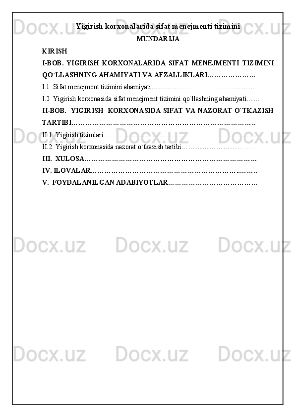 Yigirish korxonalarida sifat menejmenti tizimini
MUNDARIJA
KIRISH
I-BOB.   YIGIRISH   KORXONALARIDA   SIFAT   MENEJMENTI   TIZIMINI
QO`LLASHNING AHAMIYATI VA AFZALLIKLARI…………………
I.1  Sifat menejment tizimini ahamiyati……………………………………….
I.2  Yigirish korxonasida sifat menejment tizimini qo`llashning ahamiyati……
II-BOB.   YIGIRISH   KORXONASIDA SIFAT VA NAZORAT O`TKAZISH
TARTIBI……………………………………………………………………..
II.1  Yigirish tizimlari………………………………………………………….
II.2  Yigirish korxonasida nazorat o`tkazish tartibi……………………………
III.  XULOSA…………………………………………………………………
IV. ILOVALAR………………………………………………………..……..
V.  FOYDALANILGAN ADABIYOTLAR…………………………………
   
                                                          