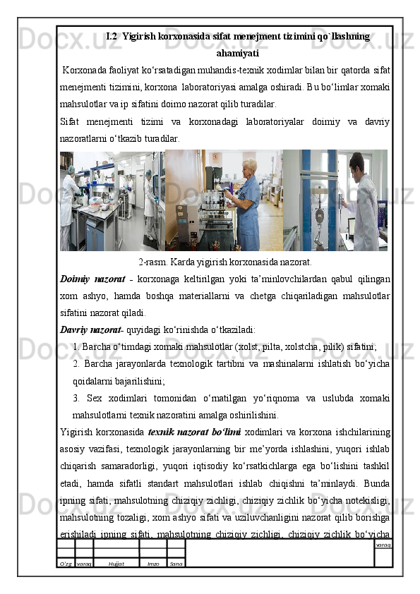 I.2  Yigirish korxonasida sifat menejment tizimini qo`llashning
ahamiyati
  Korxonada faoliyat ko‘rsatadigan muhandis-texnik xodimlar bilan bir qatorda  sifat
menejmenti tizimi ni , korxona  laboratoriyasi amalga oshiradi.  Bu bo‘limlar xomaki
mahsulotlar va ip sifatini doimo nazorat qilib turadilar.
Sifat   menejmenti   tizimi   va   korxonadagi   laboratoriyalar   doimiy   va   davriy
nazoratlarni o‘tkazib turadilar. 
2-rasm. Karda yigirish korxonasida nazorat.
Doimiy   nazorat   -   korxonaga   keltirilgan   yoki   ta’minlovchilardan   qabul   qilingan
xom   ashyo,   hamda   boshqa   materiallarni   va   chetga   chiqariladigan   mahsulotlar
sifatini nazorat qiladi.
Davriy nazorat-  quyidagi ko‘rinishda o‘tkaziladi:
1. Barcha o‘timdagi xomaki mahsulotlar (xolst, pilta, xolstcha, pilik) sifatini;
2.   Barcha   jarayonlarda   texnologik   tartibni   va   mashinalarni   ishlatish   bo‘yicha
qoidalarni bajarilishini;
3.   Sex   xodimlari   tomonidan   o‘rnatilgan   yo‘riqnoma   va   uslubda   xomaki
mahsulotlarni texnik nazoratini amalga oshirilishini.
Yigirish   korxonasida   t exnik   nazorat   bo‘limi   xodimlari   va   korxona   ishchilarining
asosiy   vazifasi,   texnologik   jarayonlarning   bir   me’yorda   ishlashini,   yuqori   ishlab
chiqarish   samaradorligi,   yuqori   iqtisodiy   ko‘rsatkichlarga   ega   bo‘lishini   tashkil
etadi,   hamda   sifatli   standart   mahsulotlari   ishlab   chiqishni   ta’minlaydi.   Bunda
ipning sifati, mahsulotning chiziqiy zichligi, chiziqiy zichlik bo‘yicha notekisligi,
mahsulotning tozaligi, xom ashyo sifati va uziluvchanligini nazorat qilib borishga
erishiladi   ipning   sifati,   mahsulotning   chiziqiy   zichligi,   chiziqiy   zichlik   bo‘yicha
O’zg varaq H ujjat Imzo Sana varaq
   