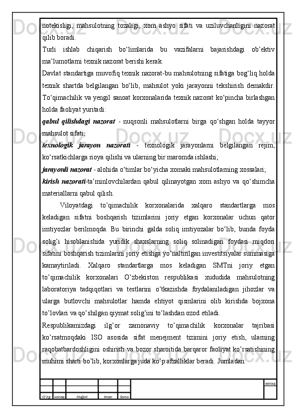 notekisligi,   mahsulotning   tozaligi,   xom   ashyo   sifati   va   uziluvchanligini   nazorat
qilib boradi.
Turli   ishlab   chiqarish   bo‘limlarida   bu   vazifalarni   bajarishdagi   ob’ektiv
ma’lumotlarni texnik nazorat berishi kerak.
Davlat standartiga muvofiq texnik nazorat-bu mahsulotning sifatiga bog‘liq holda
texnik   shartda   belgilangan   bo‘lib,   mahsulot   yoki   jarayonni   tekshirish   demakdir.
To‘qimachilik va yengil sanoat korxonalarida texnik nazorat ko‘pincha birlashgan
holda faoliyat yuritadi:
qabul   qilishdagi   nazorat   -   nuqsonli   mahsulotlarni   birga   qo‘shgan   holda   tayyor
mahsulot sifati;
texnologik   jarayon   nazorati   -   texnologik   jarayonlarni   belgilangan   rejim,
ko‘rsatkichlarga rioya qilishi va ularning bir maromda ishlashi;
jarayonli nazorat  - alohida o‘timlar bo‘yicha xomaki mahsulotlarning xossalari;
kirish   nazorati - ta’minlovchilardan   qabul   qilinayotgan   xom   ashyo   va   qo‘shimcha
materiallarni qabul qilish. 
Viloyatdagi   to’qimachilik   korxonalarida   xalqaro   standartlarga   mos
keladigan   sifatni   boshqarish   tizimlarini   joriy   etgan   korxonalar   uchun   qator
imtiyozlar   berilmoqda.   Bu   birinchi   galda   soliq   imtiyozalar   bo’lib,   bunda   foyda
solig’i   hisoblanishida   yuridik   shaxslarning   soliq   solinadigan   foydasi   miqdori
sifatini boshqarish tizimlarini joriy etishga yo’naltirilgan investitsiyalar summasiga
kamaytiriladi.   Xalqaro   standartlarga   mos   keladigan   SMTni   joriy   etgan
to’qimachilik   korxonalari   O’zbekiston   respublikasi   xududida   mahsulotning
laboratoriya   tadqiqotlari   va   testlarini   o’tkazishda   foydalaniladigan   jihozlar   va
ularga   butlovchi   mahsulotlar   hamda   ehtiyot   qismlarini   olib   kirishda   bojxona
to’lovlari va qo’shilgan qiymat solig’ini to’lashdan ozod etiladi.
Respublikamizdagi   ilg’or   zamonaviy   to’qimachilik   korxonalar   tajribasi
ko’rsatmoqdaki   ISO   asosida   sifat   menejment   tizimini   joriy   etish,   ularning
raqobatbardoshligini  oshirish va bozor sharoitida barqaror faoliyat ko’rsatishining
muhimi sharti bo’lib, korxonlarga juda ko’p afzalliklar beradi. Jumladan:
O’zg varaq H ujjat Imzo Sana varaq
   