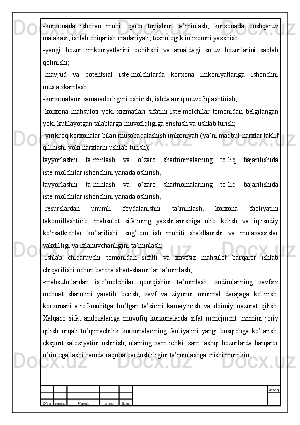 -korxonada   ishchan   muhit   qaror   topishini   ta’minlash;   korxonada   boshqaruv
malakasi, ishlab chiqarish madaniyati, texnologik intizomni yaxshish; 
-yangi   bozor   imkoniyatlarini   ochilishi   va   amaldagi   sotuv   bozorlarini   saqlab
qolinishi; 
-mavjud   va   potentsial   iste’molchilarda   korxona   imkoniyatlariga   ishonchni
mustaxkamlash; 
-korxonalarni samaradorligini oshirish, ishda aniq muvofiqlashtirish; 
-korxona   mahsuloti   yoki   xizmatlari   sifatini   iste’molchilar   tomonidan   belgilangan
yoki kutilayotgan talablarga muvofiqligiga erishish va ushlab turish; 
-yirikroq korxonalar bilan musobaqalashish imkoniyati (ya’ni maqbul narxlar taklif
qilinishi yoki narxlarni ushlab turish); 
tayyorlashni   ta’minlash   va   o’zaro   shartnomalarning   to’liq   bajarilishida
iste’molchilar ishonchini yanada oshirish; 
tayyorlashni   ta’minlash   va   o’zaro   shartnomalarning   to’liq   bajarilishida
iste’molchilar ishonchini yanada oshirish; 
-resurslardan   unumli   foydalanishni   ta’minlash,   korxona   faoliyatini
takomillashtirib,   mahsulot   sifatining   yaxshilanishiga   olib   kelish   va   iqtisodiy
ko’rsatkichlar   ko’tarilishi,   sog’lom   ish   muhiti   shakllanishi   va   mutaxassislar
yakdilligi va izlanuvchanligini ta’minlash; 
-ishlab   chiqaruvchi   tomonidan   sifatli   va   xavfsiz   mahsulot   barqaror   ishlab
chiqarilishi uchun barcha shart-sharoitlar ta’minlash; 
-mahsulotlardan   iste’molchilar   qoniqishini   ta’minlash,   xodimlarning   xavfsiz
mehnat   sharotini   yaratib   berish,   xavf   va   ziyonni   minimal   darajaga   keltirish,
korxonani   atrof-muhitga   bo’lgan   ta’sirini   kamaytirish   va   doimiy   nazorat   qilish.
Xalqaro   sifat   andozalariga   muvofiq   korxonalarda   sifat   menejment   tizimini   joriy
qilish   orqali   to’qimachilik   korxonalarining   faoliyatini   yangi   bosqichga   ko’tarish,
eksport   saloxiyatini   oshirish,   ularning   xam   ichki,   xam   tashqi   bozorlarda   barqaror
o’rin egallashi hamda raqobatbardoshliligini ta’minlashga erishi mumkin.
O’zg varaq H ujjat Imzo Sana varaq
   
