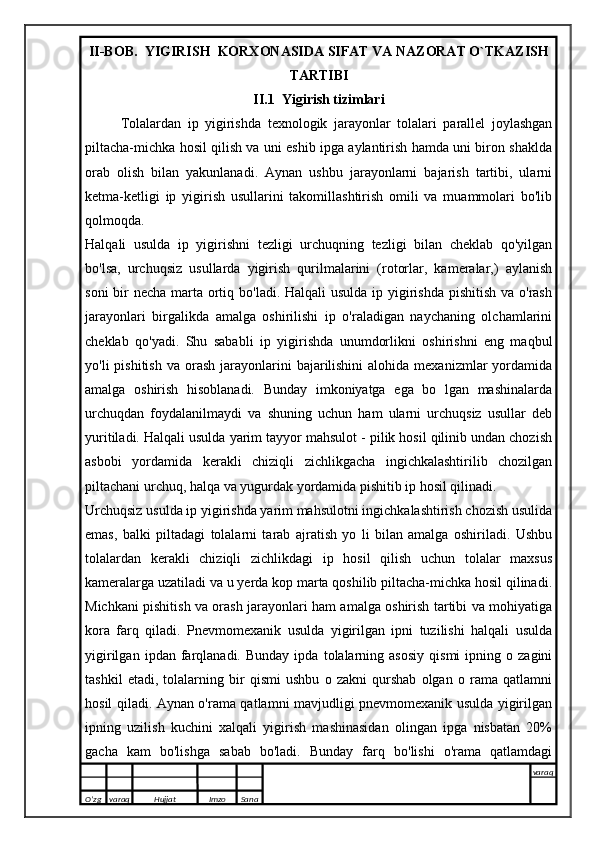 II-BOB.  YIGIRISH  KORXONASIDA SIFAT VA NAZORAT O`TKAZISH
TARTIBI
II.1  Yigirish tizimlari
Tolalardan   ip   yigirishda   texnologik   jarayonlar   tolalari   parallel   joylashgan
piltacha-michka hosil qilish va uni eshib ipga aylantirish hamda uni biron shaklda
orab   olish   bilan   yakunlanadi.   Aynan   ushbu   jarayonlarni   bajarish   tartibi,   ularni
ketma-ketligi   ip   yigirish   usullarini   takomillashtirish   omili   va   muammolari   bo'lib
qolmoqda.
Halqali   usulda   ip   yigirishni   tezligi   urchuqning   tezligi   bilan   cheklab   qo'yilgan
bo'lsa,   urchuqsiz   usullarda   yigirish   qurilmalarini   (rotorlar,   kameralar,)   aylanish
soni  bir  necha marta ortiq bo'ladi. Halqali usulda ip yigirishda pishitish va o'rash
jarayonlari   birgalikda   amalga   oshirilishi   ip   o'raladigan   naychaning   olchamlarini
cheklab   qo'yadi.   Shu   sababli   ip   yigirishda   unumdorlikni   oshirishni   eng   maqbul
yo'li  pishitish   va orash  jarayonlarini   bajarilishini  alohida  mexanizmlar  yordamida
amalga   oshirish   hisoblanadi.   Bunday   imkoniyatga   ega   bo   lgan   mashinalarda
urchuqdan   foydalanilmaydi   va   shuning   uchun   ham   ularni   urchuqsiz   usullar   deb
yuritiladi. Halqali usulda yarim tayyor mahsulot - pilik hosil qilinib undan chozish
asbobi   yordamida   kerakli   chiziqli   zichlikgacha   ingichkalashtirilib   chozilgan
piltachani urchuq, halqa va yugurdak yordamida pishitib ip hosil qilinadi.
Urchuqsiz usulda ip yigirishda yarim mahsulotni ingichkalashtirish chozish usulida
emas,   balki   piltadagi   tolalarni   tarab   ajratish   yo   li   bilan   amalga   oshiriladi.   Ushbu
tolalardan   kerakli   chiziqli   zichlikdagi   ip   hosil   qilish   uchun   tolalar   maxsus
kameralarga uzatiladi va u yerda kop marta qoshilib piltacha-michka hosil qilinadi.
Michkani pishitish va orash jarayonlari ham amalga oshirish tartibi va mohiyatiga
kora   farq   qiladi.   Pnevmomexanik   usulda   yigirilgan   ipni   tuzilishi   halqali   usulda
yigirilgan   ipdan  farqlanadi.  Bunday   ipda   tolalarning  asosiy   qismi   ipning   o  zagini
tashkil   etadi,   tolalarning   bir   qismi   ushbu   o   zakni   qurshab   olgan   o   rama   qatlamni
hosil qiladi. Aynan o'rama qatlamni mavjudligi pnevmomexanik usulda yigirilgan
ipning   uzilish   kuchini   xalqali   yigirish   mashinasidan   olingan   ipga   nisbatan   20%
gacha   kam   bo'lishga   sabab   bo'ladi.   Bunday   farq   bo'lishi   o'rama   qatlamdagi
O’zg varaq H ujjat Imzo Sana varaq
   