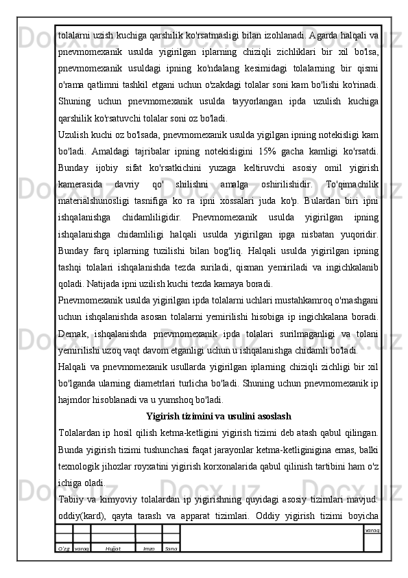 tolalarni uzish kuchiga qarshilik ko'rsatmasligi bilan izohlanadi. Agarda halqali va
pnevmomexanik   usulda   yigirilgan   iplarning   chiziqli   zichliklari   bir   xil   bo'lsa,
pnevmomexanik   usuldagi   ipning   ko'ndalang   kesimidagi   tolalarning   bir   qismi
o'rama qatlimni tashkil  etgani  uchun o'zakdagi  tolalar soni  kam  bo'lishi  ko'rinadi.
Shuning   uchun   pnevmomexanik   usulda   tayyorlangan   ipda   uzulish   kuchiga
qarshilik ko'rsatuvchi tolalar soni oz bo'ladi.
Uzulish kuchi oz bo'lsada, pnevmomexanik usulda yigilgan ipning notekisligi kam
bo'ladi.   Amaldagi   tajribalar   ipning   notekisligini   15%   gacha   kamligi   ko'rsatdi.
Bunday   ijobiy   sifat   ko'rsatkichini   yuzaga   keltiruvchi   asosiy   omil   yigirish
kamerasida   davriy   qo'   shilishni   amalga   oshirilishidir.   To'qimachilik
materialshunosligi   tasnifiga   ko   ra   ipni   xossalari   juda   ko'p.   Bulardan   biri   ipni
ishqalanishga   chidamliligidir.   Pnevmomexanik   usulda   yigirilgan   ipning
ishqalanishga   chidamliligi   halqali   usulda   yigirilgan   ipga   nisbatan   yuqoridir.
Bunday   farq   iplarning   tuzilishi   bilan   bog'liq.   Halqali   usulda   yigirilgan   ipning
tashqi   tolalari   ishqalanishda   tezda   suriladi,   qisman   yemiriladi   va   ingichkalanib
qoladi. Natijada ipni uzilish kuchi tezda kamaya boradi.
Pnevmomexanik usulda yigirilgan ipda tolalarni uchlari mustahkamroq o'rnashgani
uchun   ishqalanishda   asosan   tolalarni   yemirilishi   hisobiga   ip   ingichkalana   boradi.
Demak,   ishqalanishda   pnevmomexanik   ipda   tolalari   surilmaganligi   va   tolani
yemirilishi uzoq vaqt davom etganligi uchun u ishqalanishga chidamli bo'ladi.
Halqali   va   pnevmomexanik   usullarda   yigirilgan   iplarning   chiziqli   zichligi   bir   xil
bo'lganda ularning diametrlari turlicha bo'ladi. Shuning uchun pnevmomexanik ip
hajmdor hisoblanadi va u yumshoq bo'ladi.
Yigirish tizimini va usulini asoslash
Tolalardan ip hosil qilish ketma-ketligini yigirish tizimi deb atash qabul qilingan.
Bunda yigirish tizimi tushunchasi faqat jarayonlar ketma-ketliginigina emas, balki
texnologik jihozlar royxatini yigirish korxonalarida qabul qilinish tartibini ham o'z
ichiga oladi.
Tabiiy   va   kimyoviy   tolalardan   ip   yigirishning   quyidagi   asosiy   tizimlari   mavjud:
oddiy(kard),   qayta   tarash   va   apparat   tizimlari.   Oddiy   yigirish   tizimi   boyicha
O’zg varaq H ujjat Imzo Sana varaq
   