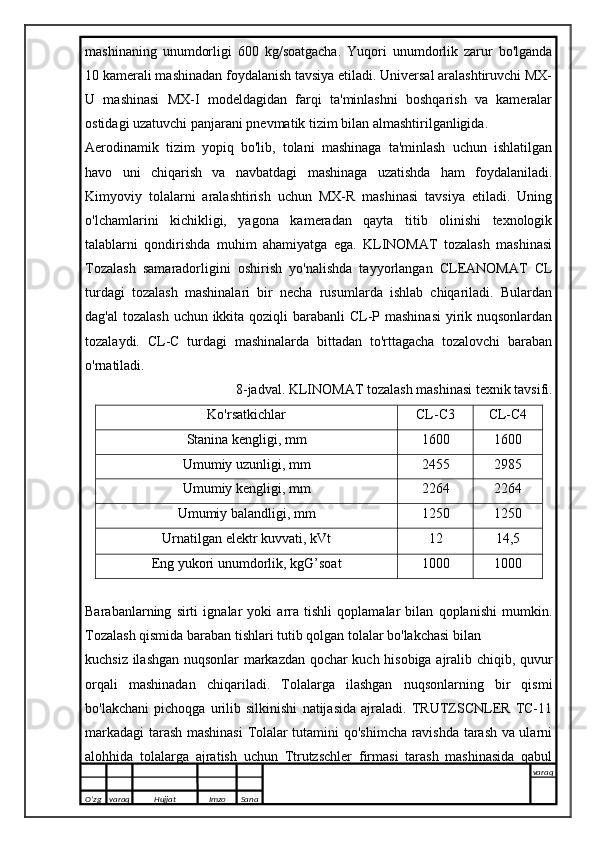mashinaning   unumdorligi   600   kg/soatgacha.   Yuqori   unumdorlik   zarur   bo'lganda
10 kamerali mashinadan foydalanish tavsiya etiladi. Universal aralashtiruvchi MX-
U   mashinasi   MX-I   modeldagidan   farqi   ta'minlashni   boshqarish   va   kameralar
ostidagi uzatuvchi panjarani pnevmatik tizim bilan almashtirilganligida.
Aerodinamik   tizim   yopiq   bo'lib,   tolani   mashinaga   ta'minlash   uchun   ishlatilgan
havo   uni   chiqarish   va   navbatdagi   mashinaga   uzatishda   ham   foydalaniladi.
Kimyoviy   tolalarni   aralashtirish   uchun   MX-R   mashinasi   tavsiya   etiladi.   Uning
o'lchamlarini   kichikligi,   yagona   kameradan   qayta   titib   olinishi   texnologik
talablarni   qondirishda   muhim   ahamiyatga   ega.   KLINOMAT   tozalash   mashinasi
Tozalash   samaradorligini   oshirish   yo'nalishda   tayyorlangan   CLEANOMAT   CL
turdagi   tozalash   mashinalari   bir   necha   rusumlarda   ishlab   chiqariladi.   Bulardan
dag'al  tozalash uchun ikkita qoziqli  barabanli  CL-P mashinasi  yirik nuqsonlardan
tozalaydi.   CL-C   turdagi   mashinalarda   bittadan   to'rttagacha   tozalovchi   baraban
o'rnatiladi.
8-jadval. KLINOMAT tozalash mashinasi texnik tavsifi.
Ko'rsatkichlar CL-C3 CL-C4
Stanina kengligi, mm 1600 1600
Umumiy uzunligi, mm 2455 2985
Umumiy kengligi, mm 2264 2264
Umumiy balandligi, mm 1250 1250
Urnatilgan elektr kuvvati, kVt 12 14,5
Eng yukori unumdorlik, kgG’soat 1000 1000
Barabanlarning   sirti   ignalar   yoki   arra   tishli   qoplamalar   bilan   qoplanishi   mumkin.
Tozalash qismida baraban tishlari tutib qolgan tolalar bo'lakchasi bilan
kuchsiz ilashgan nuqsonlar markazdan qochar kuch hisobiga ajralib chiqib, quvur
orqali   mashinadan   chiqariladi.   Tolalarga   ilashgan   nuqsonlarning   bir   qismi
bo'lakchani   pichoqga   urilib   silkinishi   natijasida   ajraladi.   TRUTZSCNLER   TC-11
markadagi tarash mashinasi  Tolalar tutamini qo'shimcha ravishda tarash va ularni
alohhida   tolalarga   ajratish   uchun   Ttrutzschler   firmasi   tarash   mashinasida   qabul
O’zg varaq H ujjat Imzo Sana varaq
   